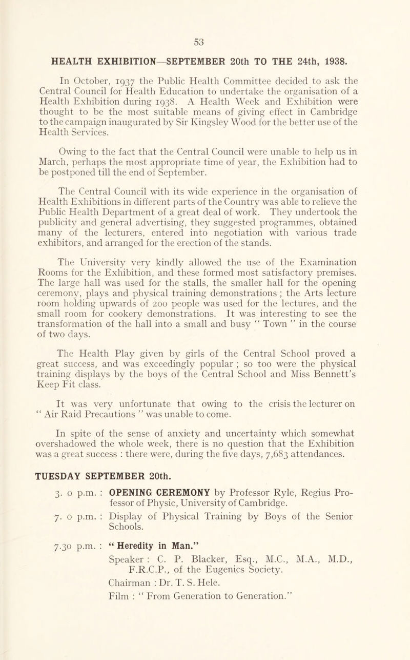 HEALTH EXHIBITION—SEPTEMBER 20th TO THE 24th, 1938. In October, 1937 the Public Health Committee decided to ask the Central Council for Health Education to undertake the organisation of a Health Exhibition during 1938. A Health Week and Exhibition were thought to be the most suitable means of giving effect in Cambridge to the campaign inaugurated by Sir Kingsley Wood for the better use of the Health Services. Owing to the fact that the Central Council were unable to help us in March, perhaps the most appropriate time of year, the Exhibition had to be postponed till the end of September. The Central Council with its wide experience in the organisation of Health Exhibitions in different parts of the Country was able to relieve the Public Health Department of a great deal of work. They undertook the publicity and general advertising, they suggested programmes, obtained many of the lecturers, entered into negotiation with various trade exhibitors, and arranged for the erection of the stands. The University very kindly allowed the use of the Examination Rooms for the Exhibition, and these formed most satisfactory premises. The large hall was used for the stalls, the smaller hall for the opening ceremony, plays and physical training demonstrations ; the Arts lecture room holding upwards of 200 people was used for the lectures, and the small room for cookery demonstrations. It was interesting to see the transformation of the hall into a small and busy ‘‘ Town '' in the course of two days. The Health Play given by girls of the Central School proved a great success, and was exceedingly popular ; so too were the physical training displays by the boys of the Central School and Miss Bennett’s Keep Fit class. It was very unfortunate that owing to the crisis the lecturer on Air Raid Precautions ” was unable to come. In spite of the sense of anxiety and uncertainty which somewhat overshadowed the whole week, there is no question that the Exhibition was a great success : there were, during the five days, 7,683 attendances. TUESDAY SEPTEMBER 20th. 3. 0 p.m. : OPENING CEREMONY by Professor Ryle, Regius Pro- fessor of Physic, University of Cambridge. 7. 0 p.m. : Display of Physical Training by Boys of the Senior Schools. 7.30 p.m. : ‘‘ Heredity in Man.” Speaker : C. P. Blacker, Esq., M.C., M.A., M.D., F.R.C.P., of the Eugenics Society. Chairman : Dr. T. S. Hele. Film : ‘‘ From Generation to Generation.”