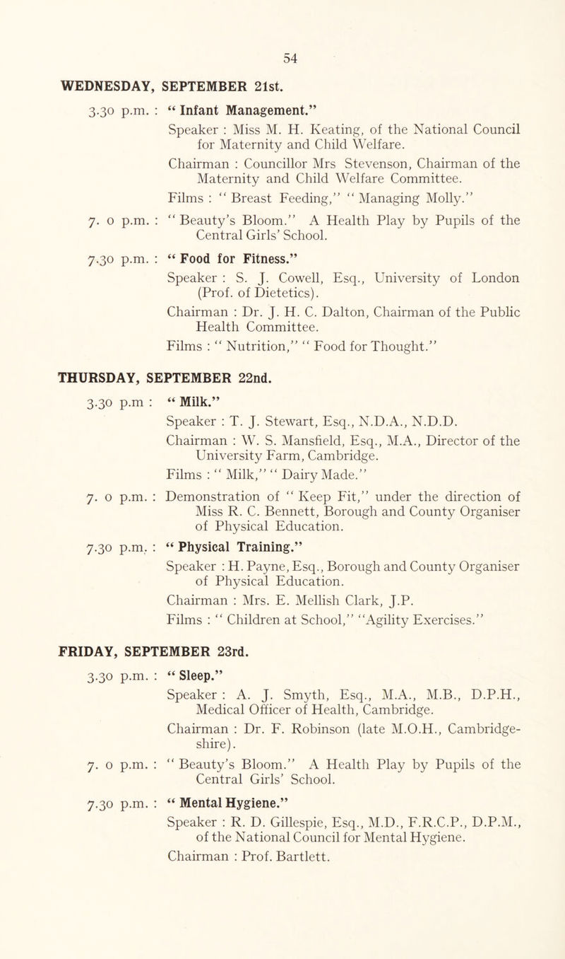 WEDNESDAY, SEPTEMBER 21st. 3.30 p.m. : “ Infant Management.” Speaker : Miss M. H. Keating, of the National Council for Maternity and Child Welfare. Chairman : Councillor Mrs Stevenson, Chairman of the Maternity and Child Welfare Committee. Films : “ Breast Feeding,'’ “ Managing Molly.” 7. o p.m. : ” Beauty’s Bloom.” A Health Play by Pupils of the Central Girls’ School. 7.30 p.m. : “ Food for Fitness.” Speaker : S. J. Cowell, Esq., University of London (Prof, of Dietetics). Chairman : Dr. J. H. C. Dalton, Chairman of the Public Health Committee. Films : ‘‘ Nutrition,” ” Food for Thought.” THURSDAY, SEPTEMBER 22nd. 3.30 p.m : “ Milk.” Speaker : T. J. Stewart, Esq., N.D.A., N.D.D. Chairman : W. S. Mansfield, Esq., M.A., Director of the University Earm, Cambridge. Films : “ Milk,” “ Dairy Made.” 7. o p.m. : Demonstration of ‘‘ Keep Fit,” under the direction of Miss R. C. Bennett, Borough and County Organiser of Physical Education. 7.30 p.m. : “ Physical Training.” Speaker : H. Payne, Esq., Borough and County Organiser of Physical Education. Chairman : Mrs. E. Mellish Clark, J.P. Films : ” Children at School,” ‘‘Agility Exercises.” FRIDAY, SEPTEMBER 23rd. 3.30 p.m. : “ Sleep.” Speaker : A. J. Smyth, Esq., M.A., M.B., D.P.H., Medical Officer of Health, Cambridge. Chairman : Dr. F. Robinson (late M.O.H., Cambridge- shire). 7. o p.m. : “ Beauty’s Bloom.” A Health Play by Pupils of the Central Girls’ School. 7.30 p.m. : “ Mental Hygiene.” Speaker : R. D. Gillespie, Esq., M.D., F.R.C.P., D.P.M., of the National Council for Mental Hygiene. Chairman : Prof. Bartlett.