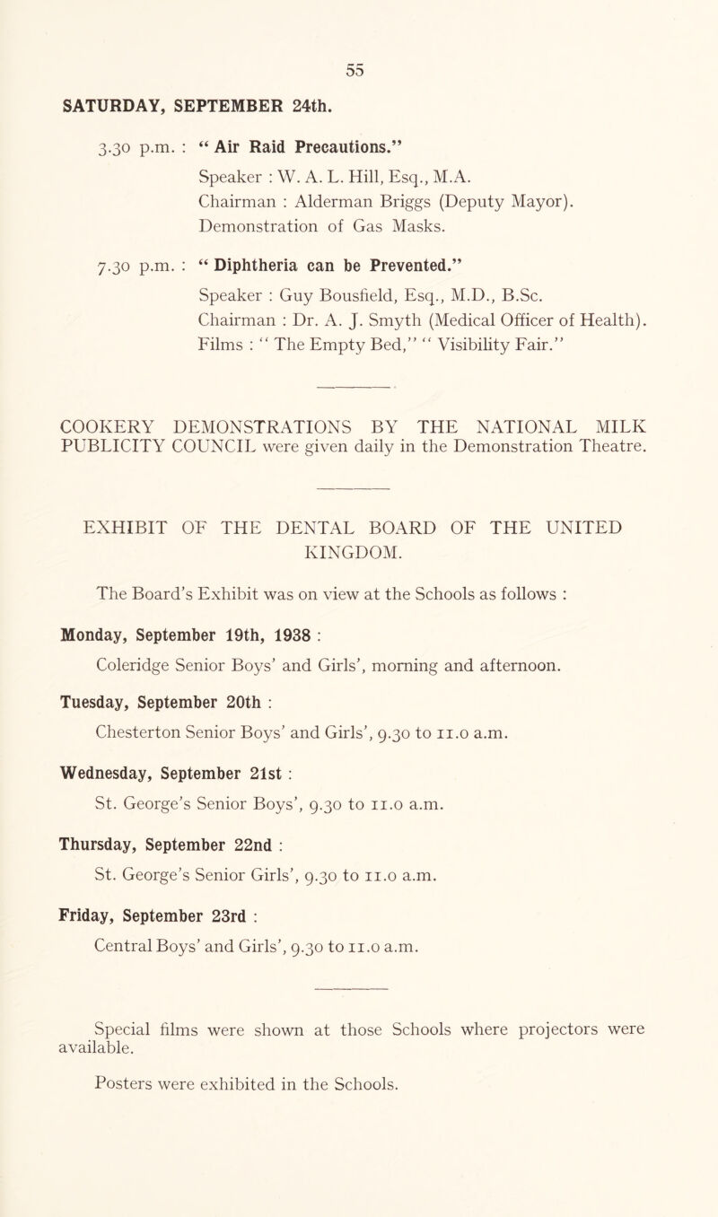 SATURDAY, SEPTEMBER 24th. 3.30 p.m. : “ Air Raid Precautions.” Speaker : W. A. L. Hill, Esq., M.A. Chairman : Alderman Briggs (Deputy Mayor). Demonstration of Gas Masks. 7.30 p.m. : “ Diphtheria can be Prevented.” Speaker : Guy Bousfield, Esq., M.D., B.Sc. Chairman : Dr. A. J. Smyth (Medical Officer of Health). Films : “ The Empty Bed,” ” Visibility Eair.” COOKERY DEMONSTRATIONS BY THE NATIONAL MILK PUBLICITY COUNCIL were given daily in the Demonstration Theatre. EXHIBIT OF THE DENTAL BOARD OF THE UNITED KINGDOM. The Board’s Exhibit was on view at the Schools as follows : Monday, September 19th, 1938 : Coleridge Senior Boys’ and Girls’, morning and afternoon. Tuesday, September 20th : Chesterton Senior Boys’ and Girls’, 9.30 to ii.o a.m. Wednesday, September 21st : St. George’s Senior Boys’, 9.30 to ii.o a.m. Thursday, September 22nd : St. George’s Senior Girls’, 9.30 to ii.o a.m. Friday, September 23rd : Central Boys’ and Girls’, 9.30 to ii.o a.m. Special films were shown at those Schools where projectors were available. Posters were exhibited in the Schools.