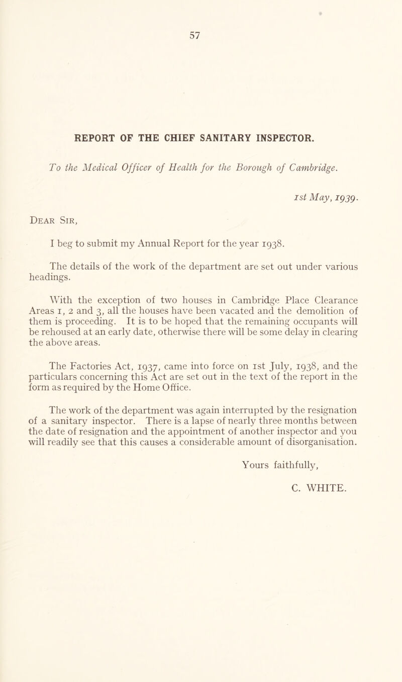 REPORT OF THE CHIEF SANITARY INSPECTOR. To the Medical Officer of Health for the Borough of Cambridge. 1st May, igsg. Dear Sir, I beg to submit my Annual Report for the year 1938. The details of the work of the department are set out under various headings. With the exception of two houses in Cambridge Place Clearance Areas i, 2 and 3, all the houses have been vacated and the demolition of them is proceeding. It is to be hoped that the remaining occupants will be rehoused at an early date, otherwise there will be some delay in clearing the above areas. The Factories Act, 1937, came into force on ist July, 1938, and the particulars concerning this Act are set out in the text of the report in the form as required by the Home Office. The work of the department was again interrupted by the resignation of a sanitary inspector. There is a lapse of nearly three months between the date of resignation and the appointment of another inspector and you will readily see that this causes a considerable amount of disorganisation. Yours faithfully. C. WHITE.