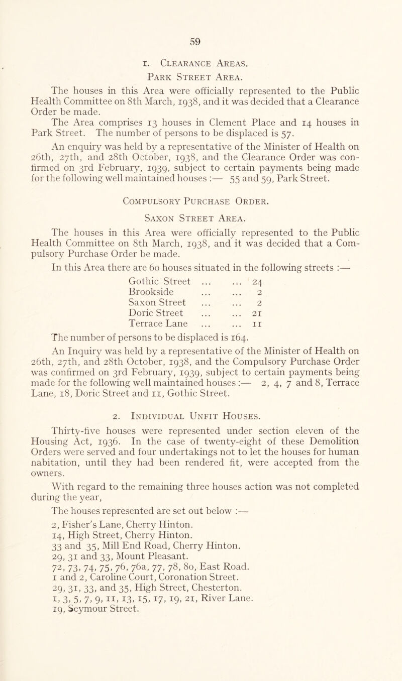 I. Clearance Areas. Park Street Area. The houses in this Area were officially represented to the Public Health Committee on 8th March, 1938, and it was decided that a Clearance Order be made. The Area comprises 13 houses in Clement Place and 14 houses in Park Street. The number of persons to be displaced is 57. An enquiry was held by a representative of the Minister of Health on 26th, 27th, and 28th October, 1938, and the Clearance Order was con- hrmed on 3rd February, 1939, subject to certain payments being made for the following well maintained houses :— 55 and 59, Park Street. Compulsory Purchase Order. Saxon Street Area. The houses in this Area were officially represented to the Public Health Committee on 8th March, 1938, and it was decided that a Com- pulsory Purchase Order be made. In this Area there are 60 houses situated in the following streets :—■ Gothic Street ... ... 24 Brookside 2 Saxon Street 2 Doric Street ... 21 Terrace Lane ... II The number of persons to be displaced is 164. An Inquiry was held by a representative of the Minister of Health on 26th, 27th, and 28th October, 1938, and the Compulsory Purchase Order was conhrmed on 3rd February, 1939, subject to certain payments being made for the following well maintained houses :— 2, 4, 7 and 8, Terrace Lane, 18, Doric Street and ii. Gothic Street. 2. Individual Unfit Houses. Thirty-hve houses were represented under section eleven of the Housing Act, 1936. In the case of twenty-eight of these Demolition Orders were served and four undertakings not to let the houses for human nabitation, until they had been rendered ht, were accepted from the owners. With regard to the remaining three houses action was not completed during the year. The houses represented are set out below :— 2, Fisher's Lane, Cherry Hinton. 14, High Street, Cherry Hinton. 33 and 35, Mill End Road, Cherry Hinton. 29, 31 and 33, Mount Pleasant. 72, 73, 74, 75, 76, 76a, 77, 78, 80, East Road. I and 2, Caroline Court, Coronation Street. 29, 31, 33, and 35, High Street, Chesterton. I, 3, 5, 7. 9’ II’ 13’ 15’ 17’ 19’ 21, River Lane. 19, Seymour Street.