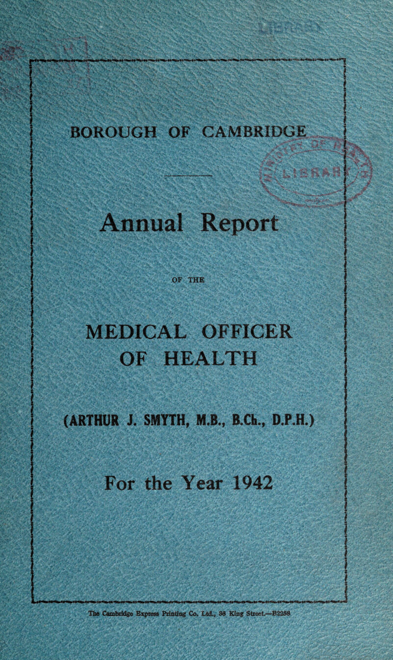 V '.'V ^ >'■ •,■■■','■ BOROUGH OF CAMBRIDGE OF THE MEDICAL OFFICER OF HEALTH (ARTHUR J. SMYTH, M.B., B.Ch., D.P.H.) For the Year 1942