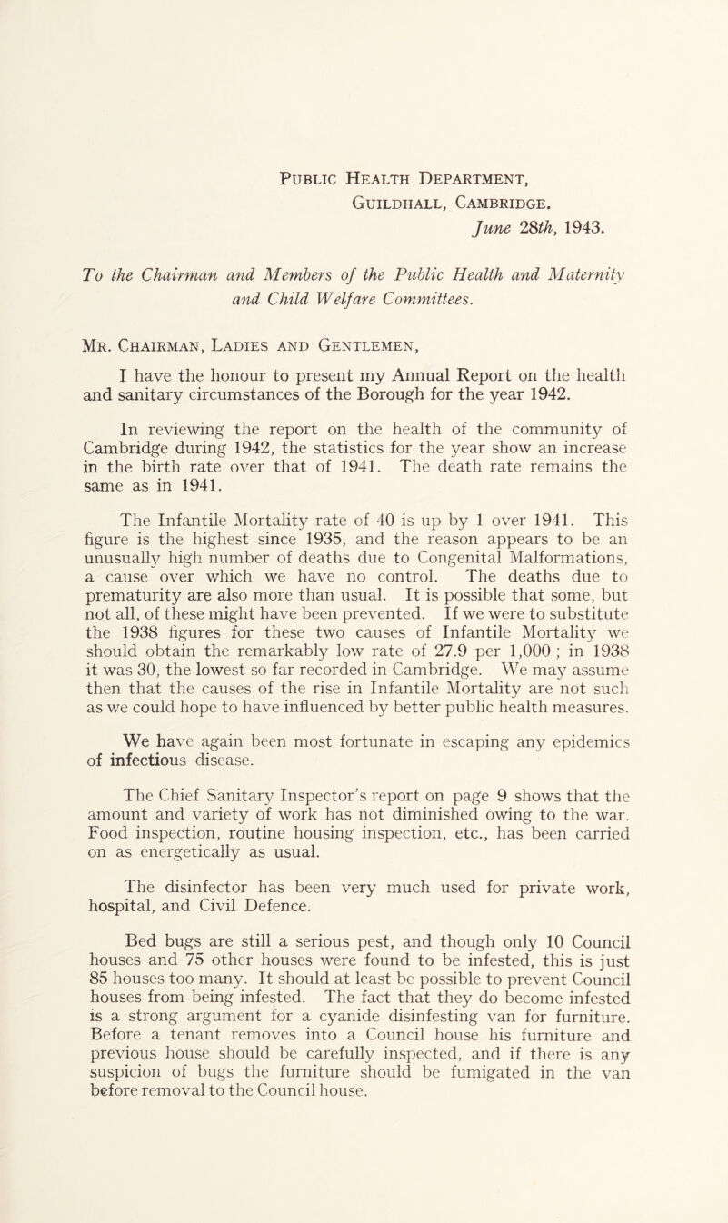 Public Health Department, Guildhall, Cambridge. June 2Sth, 1943. To the Chairman and Members of the Public Health and Maternity and Child Welfare Committees. Mr. Chairman, Ladies and Gentlemen, I have the honour to present my Annual Report on the health and sanitary circumstances of the Borough for the year 1942. In reviewing the report on the health of the community of Cambridge during 1942, the statistics for the year show an increase in the birth rate over that of 1941. The death rate remains the same as in 1941. The Infantile Mortality rate of 40 is up by 1 over 1941. This hgure is the highest since 1935, and the reason appears to be an unusually high number of deaths due to Congenital Malformations, a cause over which we have no control. The deaths due to prematurity are also more than usual. It is possible that some, but not all, of these might have been prevented. If we were to substitute the 1938 figures for these two causes of Infantile Mortality we should obtain the remarkably low rate of 27.9 per 1,000; in 1938 it was 30, the lowest so far recorded in Cambridge. We may assume then that the causes of the rise in Infantile Mortality are not such as we could hope to have influenced by better public health measures. We have again been most fortunate in escaping any epidemics of infectious disease. The Chief Sanitary Inspector's report on page 9 shows that the amount and variety of work has not diminished owing to the war. Food inspection, routine housing inspection, etc., has been carried on as energetically as usual. The disinfector has been very much used for private work, hospital, and Civil Defence. Bed bugs are still a serious pest, and though only 10 Council houses and 75 other houses were found to be infested, this is just 85 houses too many. It should at least be possible to prevent Council houses from being infested. The fact that they do become infested is a strong argument for a cyanide disinfesting van for furniture. Before a tenant removes into a Council house his furniture and previous house should be carefully inspected, and if there is any suspicion of bugs the furniture should be fumigated in the van before removal to the Council house.