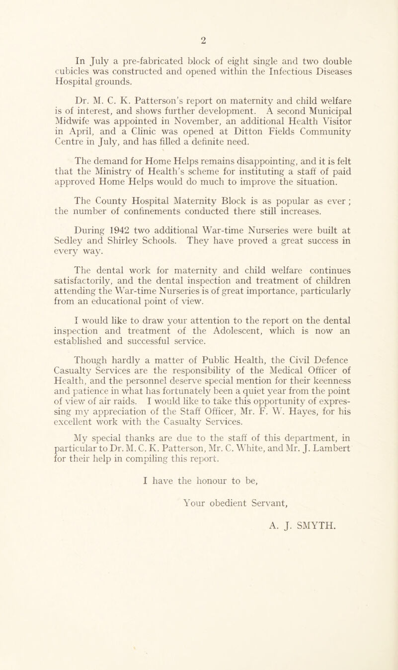 In July a pre-fabricated block of eight single and two double cubicles was constructed and opened within the Infectious Diseases Hospital grounds. Dr. M. C. K. Patterson’s report on maternity and child welfare is of interest, and shows further development. A second Municipal Midwife was appointed in November, an additional Health Visitor in April, and a Clinic was opened at Ditton Fields Community Centre in July, and has filled a dehnite need. The demand for Home Helps remains disappointing, and it is felt that the Ministry of Health’s scheme for instituting a staff of paid approved Home Helps would do much to improve the situation. The County Hospital Maternity Block is as popular as ever ; the number of conhnements conducted there still increases. During 1942 two additional War-time Nurseries were built at Sedley and Shirley Schools. They have proved a great success in every way. The dental work for maternity and child welfare continues satisfactorily, and the dental inspection and treatment of children attending the War-time Nurseries is of great importance, particularly from an educational point of view. I would like to draw your attention to the report on the dental inspection and treatment of the Adolescent, which is now an established and successful service. Though hardly a matter of Public Health, the Civil Defence Casualty Services are the responsibility of the Medical Officer of Health, and the personnel deserve special mention for their keenness and patience in what has fortunately been a quiet year from the point of view of air raids. I would like to take this opportunity of expres- sing my appreciation of the Staff Officer, Mr. F. W. Hayes, for his excellent work with the Casualty Services. My special thanks are due to the staff of this department, in particular to Dr. M. C. K. Patterson, Mr. C. White, and Mr. J. Lambert for their help in compiling this report. I have the honour to be, Your obedient Servant, A. J. SMYTH.