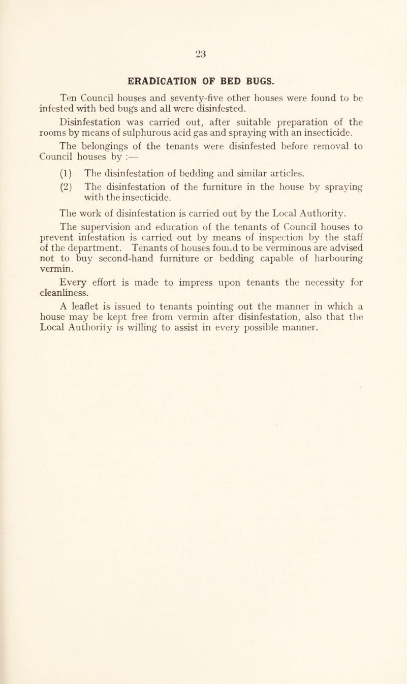 ERADICATION OF BED BUGS. Ten Council houses and seventy-five other houses were found to be infested with bed bugs and all were disinfested. Disinfestation was carried out, after suitable preparation of the rooms by means of sulphurous acid gas and spraying with an insecticide. The belongings of the tenants were disinfested before removal to Council houses by — (1) The disinfestation of bedding and similar articles. (2) The disinfestation of the furniture in the house by spraying with the insecticide. The work of disinfestation is carried out by the Local Authority. The supervision and education of the tenants of Council houses to prevent infestation is carried out by means of inspection by the staff of the department. Tenants of houses found to be verminous are advised not to buy second-hand furniture or bedding capable of harbouring vermin. Every effort is made to impress upon tenants the necessity for cleanliness. A leaflet is issued to tenants pointing out the manner in which a house may be kept free from vermin after disinfestation, also that the Local Authority is willing to assist in every possible manner.