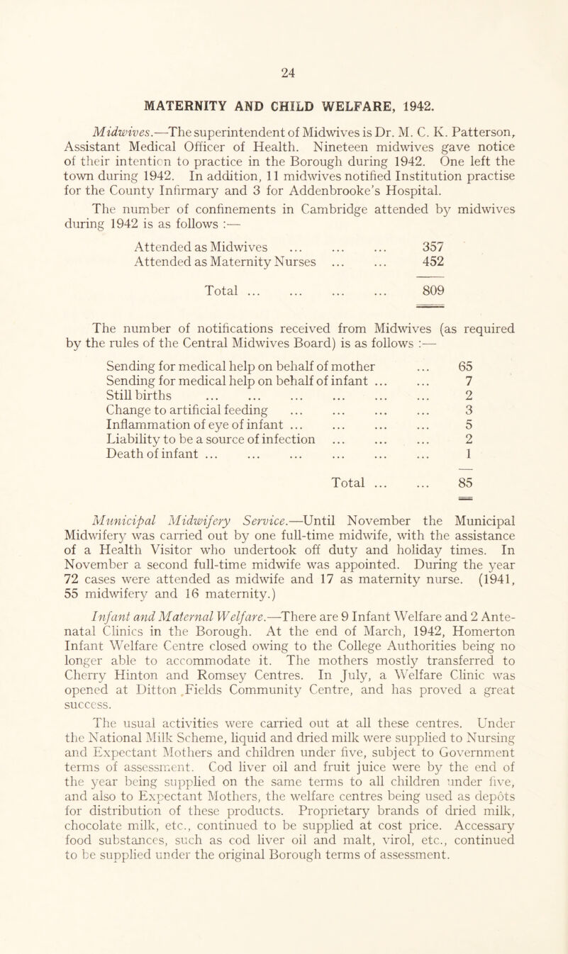 MATERNITY AND CHILD WELFARE, 1942. Midwives.—The superintendent of Midwives is Dr. M. C. K. Patterson^ Assistant Medical Officer of Health. Nineteen midwives gave notice of their intention to practice in the Borough during 1942. One left the town during 1942. In addition, 11 midwives notified Institution practise for the County Infirmary and 3 for Addenbrooke’s Hospital. The number of confinements in Cambridge attended by midwives during 1942 is as follows :— Attended as Midwives ... ... ... 357 Attended as Maternity Nurses ... ... 452 Total ... ... ... ... 809 The number of notifications received from Midwives (as required by the rules of the Central Midwives Board) is as follows Sending for medical help on behalf of mother ... 65 Sending for medical help on behalf of infant ... ... 7 Stillbirths ... ... ... ... ... ... 2 Change to artificial feeding ... ... ... ... 3 Inflammation of eye of infant ... ... ... ... 5 Liability to be a source of infection ... ... ... 2 Death of infant ... ... ... ... ... ... 1 Total ... ... 85 Municipal Midwifery Service.—Until November the Municipal Midwifery was carried out by one full-time midwife, with the assistance of a Health Visitor who undertook off duty and holiday times. In November a second full-time midwife was appointed. During the year 72 cases were attended as midwife and 17 as maternity nurse. (1941, 55 midwifery and 16 maternity.) Infant and Maternal Welfare.—^There are 9 Infant Welfare and 2 Ante- natal Clinics in the Borough. At the end of March, 1942, Homerton Infant Welfare Centre closed owing to the College Authorities being no longer able to accommodate it. The mothers mostly transferred to Cherry Hinton and Romsey Centres. In July, a Welfare Clinic was opened at Ditton Fields Community Centre, and has proved a great success. The usual activities were carried out at all these centres. Under the National Milk Scheme, liquid and dried milk were supplied to Nursing and Expectant Mothers and children under five, subject to Government terms of assessment. Cod liver oil and fruit juice were by the end of the year being supplied on the same terms to all children under five, and also to Expectant Mothers, the welfare centres being used as depots for distribution of these products. Proprietary brands of dried milk, chocolate milk, etc., continued to be supplied at cost price. Accessary food substances, such as cod liver oil and malt, virol, etc., continued to be supplied under the original Borough terms of assessment.