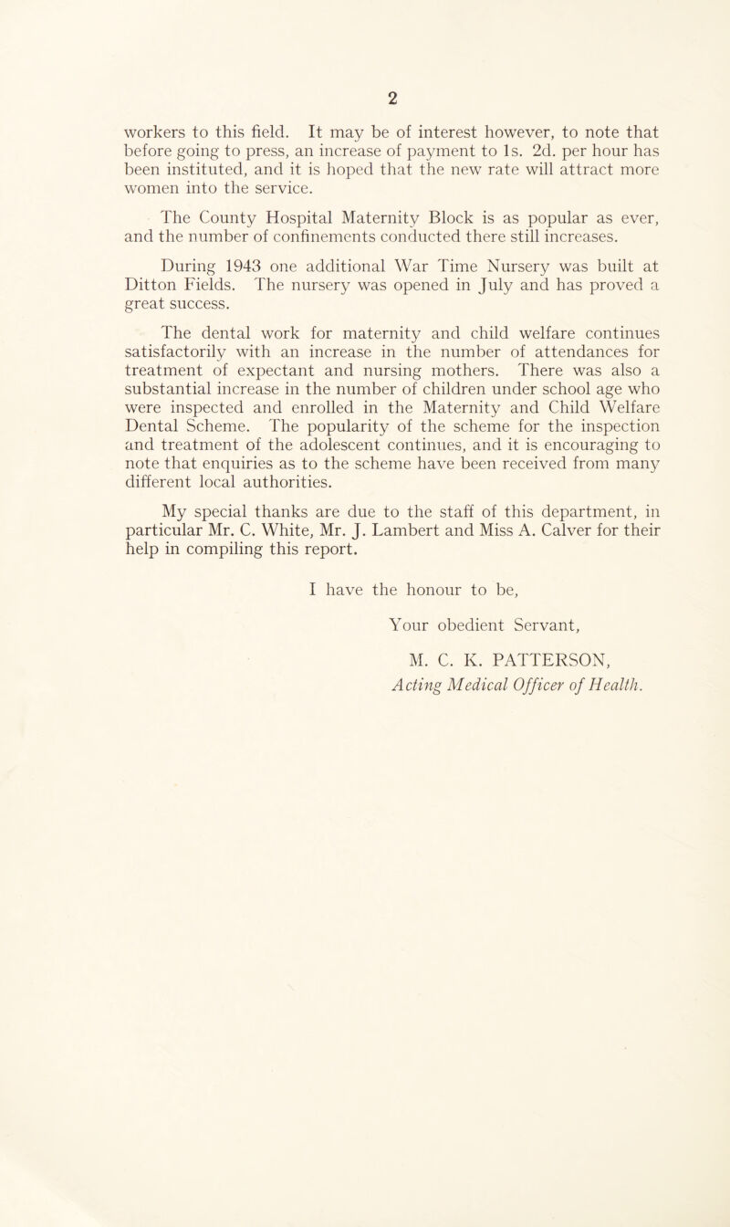 workers to this field. It may be of interest however, to note that before going to press, an increase of payment to Is. 2d. per hour has been instituted, and it is hoped that the new rate will attract more women into the service. The County Hospital Maternity Block is as popular as ever, and the number of confinements conducted there still increases. During 1943 one additional War Time Nursery was built at Ditton Fields. The nursery was opened in July and has proved a great success. The dental work for maternity and child welfare continues satisfactorily with an increase in the number of attendances for treatment of expectant and nursing mothers. There was also a substantial increase in the number of children under school age who were inspected and enrolled in the Maternity and Child Welfare Dental Scheme. The popularity of the scheme for the inspection and treatment of the adolescent continues, and it is encouraging to note that enquiries as to the scheme have been received from many different local authorities. My special thanks are due to the staff of this department, in particular Mr. C. White, Mr. J. Lambert and Miss A. Calver for their help in compiling this report. I have the honour to be. Your obedient Servant, M. C. K. PATTERSON, Acting Medical Officer of Health.