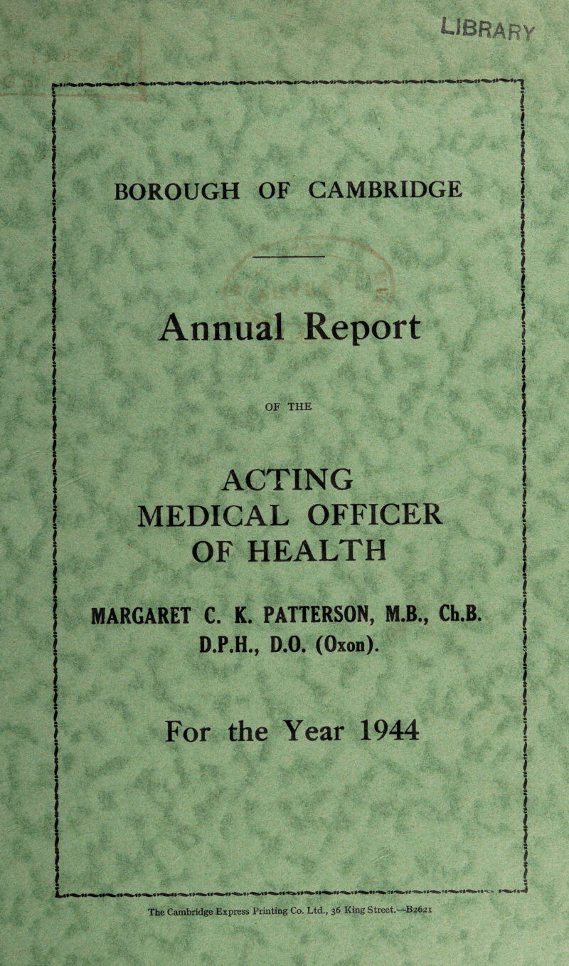 r BOROUGH OF CAMBRIDGE I Annual Report OF THE ACTING MEDICAL OFFICER OF HEALTH MARGARET C. K. PAnERSON, M.B., CtB. D.P.H., D.O. (Oxon). I ) I For the Year 1944 The Cambridge Express Printing Co. Ltd., 36 King Street,—B2631