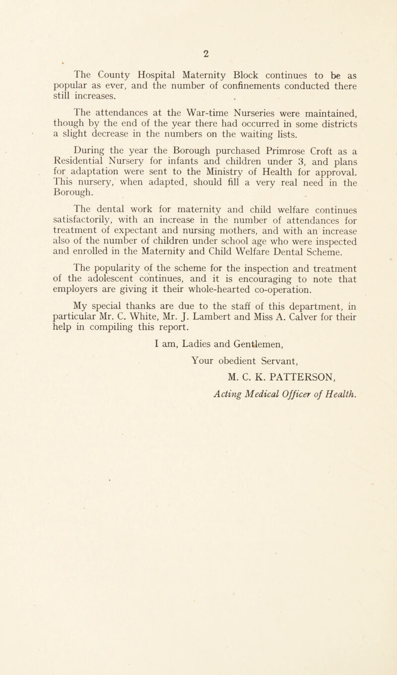 The County Hospital Maternity Block continues to be as popular as ever, and the number of confinements conducted there still increases. The attendances at the War-time Nurseries were maintained, though by the end of the year there had occurred in some districts a slight decrease in the numbers on the waiting lists. During the year the Borough purchased Primrose Croft as a Residential Nursery for infants and children under 3, and plans for adaptation were sent to the Ministry of Health for approval. This nursery, when adapted, should fill a very real need in the Borough. The dental work for maternity and child welfare continues satisfactorily, with an increase in the number of attendances for treatment of expectant and nursing mothers, and with an increase also of the number of children under school age who were inspected and enrolled in the Maternity and Child Welfare Dental Scheme. The popularity of the scheme for the inspection and treatment of the adolescent continues, and it is encouraging to note that employers are giving it their whole-hearted co-operation. My special thanks are due to the staff of this department, in particular Mr. C. White, Mr. J. Lambert and Miss A. Calver for their help in compiling this report. I am. Ladies and Gentlemen, Your obedient Servant, M. C. K. PATTERSON, Acting Medical Officer of Health.