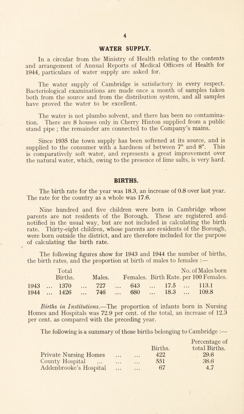 WATER SUPPLY. In a circular from the Ministry of Health relating to the contents and arrangement of Annual Reports of Medical Officers of Health for 1944, particulars of water supply are asked for. The water supply of Cambridge is satisfactory in every respect. Bacteriological examinations are made once a month of samples taken both from the source and from the distribution system, and all samples have proved the water to be excellent. The water is not plumbo solvent, and there has been no contamina- tion. There are 8 houses only in Cherry Hinton supplied from a public stand pipe ; the remainder are connected to the Company’s mains. Since 1935 the town supply has been softened at its source, and is supplied to the consumer with a hardness of between 7° and 8°. This is comparatively soft water, and represents a great improvement over the natural water, which, owing to the presence of lime salts, is very hard. BIRTHS. The birth rate for the year was 18.3, an increase of 0.8 over last year. The rate for the country as a whole was 17.6. Nine hundred and five children were born in Cambridge whose parents are not residents of the Borough. These are registered and* notified in the usual way, but are not included in calculating the birth rate. Thirty-eight children, whose parents are residents of the Borough, were born outside the district, and are therefore included for the purpose of calculating the birth rate. The following figures show for 1943 and 1944 the number of births, the birth rates, and the proportion at birth of males to females :— Total No. of Males born Births. Males. Females. Birth Rate, per 100 Females. 1943 ... 1370 1944 ... 1426 727 ... 643 746 ... 680 17.5 ... 113.1 18.3 ... 109.8 Births in Institutions.—The proportion of infants born in Nursing Homes and Hospitals was 72.9 per cent, of the total, an increase of 12.3 per cent, as compared with the preceding year. The following is a summary of those births belonging to Cambridge :— Private Nursing Homes County Hospital Addenbrooke’s Hospital Births. 422 551 67 Percentage of total Births. 29.6 38.6 4.7