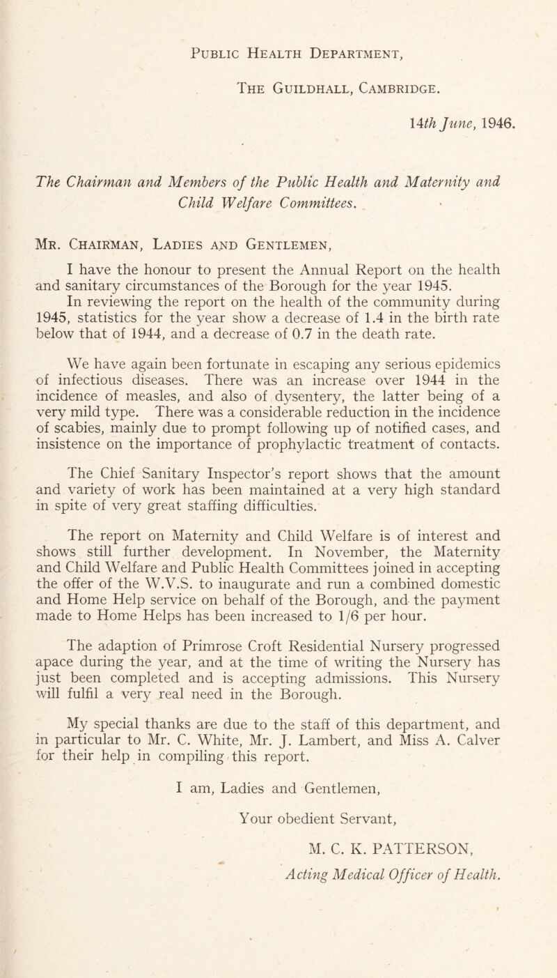 Public Health Department, The Guildhall, Cambridge. \Ath June, 1946. The Chairman and Members of the Public Health and Maternity and Child Welfare Committees. Mr. Chairman, Ladies and Gentlemen, I have the honour to present the Annual Report on the health and sanitary circumstances of the Borough for the year 1945. In reviewing the report on the health of the community during 1945, statistics for the year show a decrease of 1.4 in the birth rate below that of 1944, and a decrease of 0.7 in the death rate. We have again been fortunate in escaping any serious epidemics of infectious diseases. There was an increase over 1944 in the incidence of measles, and also of dysentery, the latter being of a very mild type. There was a considerable reduction in the incidence of scabies, mainly due to prompt following up of notified cases, and insistence on the importance of prophylactic treatment of contacts. The Chief Sanitary Inspector’s report shows that the amount and variety of work has been maintained at a very high standard in spite of very great staffing difficulties. The report on Maternity and Child Welfare is of interest and shows still further development. In November, the Maternity and Child Welfare and Public Health Committees joined in accepting the offer of the W.V.S. to inaugurate and run a combined domestic and Home Help service on behalf of the Borough, and the payment made to Home Helps has been increased to 1/6 per hour. The adaption of Primrose Croft Residential Nursery progressed apace during the year, and at the time of writing the Nursery has just been completed and is accepting admissions. This Nursery will fulfil a very real need in the Borough. My special thanks are due to the staff of this department, and in particular to Mr. C. White, Mr. J. Lambert, and Miss A. Calver for their help in compiling This report. I am. Ladies and Gentlemen, Your obedient Servant, M. C. K. PATTERSON, Acting Medical Officer of Health.