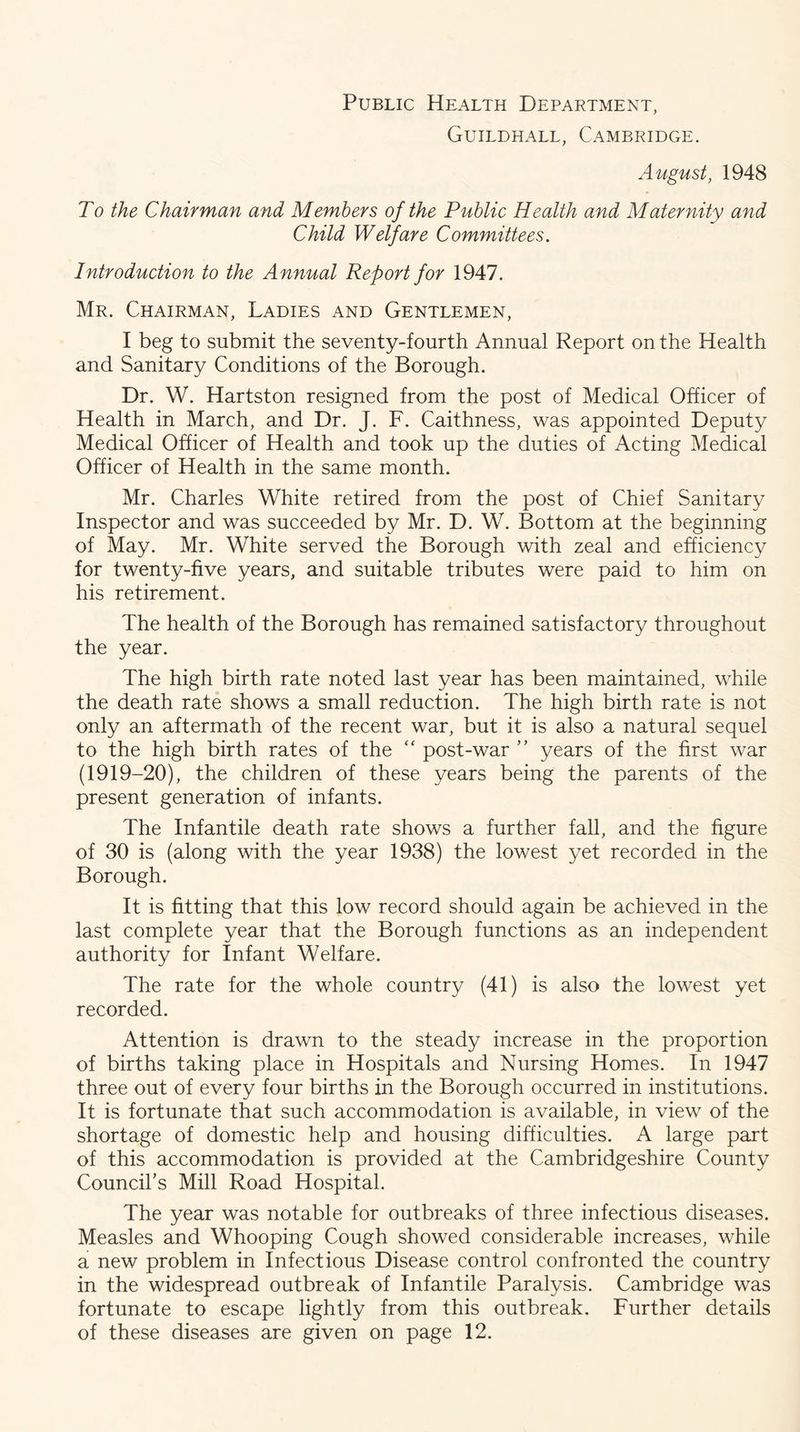 Public Health Department, Guildhall, Cambridge. August, 1948 To the Chairman and Members of the Public Health and Maternity and Child Welfare Committees, Introduction to the Annual Report for 1947. Mr. Chairman, Ladies and Gentlemen, I beg to submit the seventy-fourth Annual Report on the Health and Sanitary Conditions of the Borough. Dr. W. Hartston resigned from the post of Medical Officer of Health in March, and Dr. J. F. Caithness, was appointed Deputy Medical Officer of Health and took up the duties of Acting Medical Officer of Health in the same month. Mr. Charles White retired from the post of Chief Sanitary Inspector and was succeeded by Mr. D. W. Bottom at the beginning of May. Mr. White served the Borough with zeal and efficiency for twenty-five years, and suitable tributes were paid to him on his retirement. The health of the Borough has remained satisfactory throughout the year. The high birth rate noted last year has been maintained, while the death rate shows a small reduction. The high birth rate is not only an aftermath of the recent war, but it is also a natural sequel to the high birth rates of the post-war ” years of the first war (1919-20), the children of these years being the parents of the present generation of infants. The Infantile death rate shows a further fall, and the figure of 30 is (along with the year 1938) the lowest yet recorded in the Borough. It is fitting that this low record should again be achieved in the last complete year that the Borough functions as an independent authority for Infant Welfare. The rate for the whole country (41) is also the lowest yet recorded. Attention is drawn to the steady increase in the proportion of births taking place in Hospitals and Nursing Homes. In 1947 three out of every four births in the Borough occurred in institutions. It is fortunate that such accommodation is available, in view of the shortage of domestic help and housing difficulties. A large part of this accommodation is provided at the Cambridgeshire County Council's Mill Road Hospital. The year was notable for outbreaks of three infectious diseases. Measles and Whooping Cough showed considerable increases, while a new problem in Infectious Disease control confronted the country in the widespread outbreak of Infantile Paralysis. Cambridge was fortunate to escape lightly from this outbreak. Further details of these diseases are given on page 12.