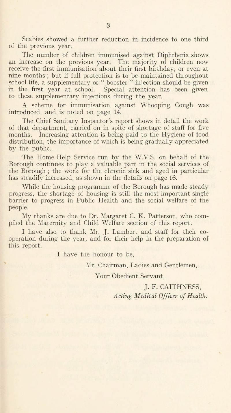 Scabies showed a further reduction in incidence to one third of the previous year. The number of children immunised against Diphtheria shows an increase on the previous year. The majority of children now receive the first immunisation about their first birthday, or even at nine months ; but if full protection is to be maintained throughout school life, a supplementary or ‘‘ booster ” injection should be given in the first year at school. Special attention has been given to these supplementary injections during the year. A scheme for immunisation against Whooping Cough was introduced, and is noted on page 14. The Chief Sanitary Inspector’s report shows in detail the work of that department, carried on in spite of shortage of staff for five months. Increasing attention is being paid to the Hygiene of food distribution, the importance of which is being gradually appreciated by the public. The Home Help Service run by the W.V.S. on behalf of the Borough continues to play a valuable part in the social services of the Borough ; the work for the chronic sick and aged in particular has steadily increased, as shown in the details on page 16. While the housing programme of the Borough has made steady progress, the shortage of housing is still the most important single barrier to progress in Public Health and the social welfare of the people. My thanks are due to Dr. Margaret C. K. Patterson, who com- piled the Maternity and Child Welfare section of this report. I have also to thank Mr. J. Lambert and staff for their co- operation during the year, and for their help in the preparation of this report. I have the honour to be, Mr. Chairman, Ladies and Gentlemen, Your Obedient Servant, J. F. CAITHNESS, Acting Medical Officer of Health.