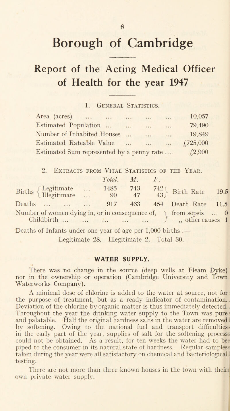 Borough of Cambridge Report of the Acting Medical Officer of Health for the year 1947 1. General Statistics. Area (acres) 10,057 Estimated Population ... ... ... ... 79,490 Number of Inhabited Houses ... ... ... 19,849 Estimated Rateable Value ... ... ... £725,000 Estimated Sum represented by a penny rate ... £2,900 2. Extracts from Vital Statistics of the Year. T otal. M. F. /Legitimate ’ \ Illegitimate 1485 90 743 47 7421 43/ Birth Rate 19.5 Deaths 917 463 454 Death Rate 11.5 Number of women dying in. or in consequence of, \ from sepsis ... 0 Childbirth ... • • • • • • • • . / ,, other causes 1 Deaths of Infants under one year of age per 1,000 births :— Legitimate 28. Illegitimate 2. Total 30. WATER SUPPLY. There was no change in the source (deep wells at Fleam Dyke) nor in the ownership or operation (Cambridge University and Town Waterworks Company). A minimal dose of chlorine is added to the water at source, not for the purpose of treatment, but as a ready indicator of contamination.. Deviation of the chlorine by organic matter is thus immediately detected.. Throughout the year the drinking water supply to the Town was pure and palatable. Half the original hardness salts in the water are removed^ by softening. Owing to the national fuel and transport difficulties' in the early part of the year, supplies of salt for the softening process= could not be obtained. As a result, for ten weeks the water had to be, piped to the consumer in its natural state of hardness. Regular samples^ taken during the year were all satisfactory on chemical and bacteriological testing. There are not more than three known houses in the town with theiril own private water supply.