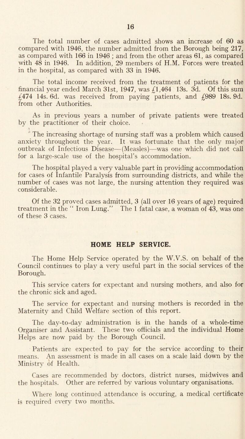 The total number of cases admitted shows an increase of 60 as compared with 1946, the number admitted from the Borough being 217, as compared with 166 in 1946 ; and from the other areas 61, as compared with 48 in 1946. In addition, 29 members of H.M. Forces were treated in the hospital, as compared with 33 in 1946. The total income received from the treatment of patients for the financial year ended March 31st, 1947, was £1,464 13s. 3d. Of this sum £474 14s. 6d. was received from paying patients, and £989 18s. 9d. from other Authorities. As in previous years a number of private patients were treated by the practitioner of their choice. .1  The increasing shortage of nursing staff was a problem which caused anxiety throughout the year. It was fortunate that the only major outbreak of Infectious Disease-—(Measles)—was one which did not call for a large-scale use of the hospital’s accommodation. The hospital played a very valuable part in providing accommodation for cases of Infantile Paralysis from surrounding districts, and while the number of cases was not large, the nursing attention they required was considerable. Of the 32 proved cases admitted, 3 (all over 16 years of age) required treatment in the ‘‘ Iron Lung.” The 1 fatal case, a woman of 43, was one of these 3 cases. HOME HELP SERVICE. The Home Help Service operated by the W.V.S. on behalf of the Council continues to play a very useful part in the social services of the Borough. This service caters for expectant and nursing mothers, and also for the chronic sick and aged. The service for expectant and nursing mothers is recorded in the Maternity and Child Welfare section of this report. The day-to-day administration is in the hands of a whole-time Organiser and Assistant. These two officials and the individual Home Helps are now paid by the Borough Council. Patients are expected to pay for the service according to their means. An assessment is made in all cases on a scale laid down by the Ministry of Health. Cases are recommended by doctors, district nurses, midwives and the hospitals. Other are referred by various voluntary organisations. Where long continued attendance is occuring, a medical certificate is required every two months.