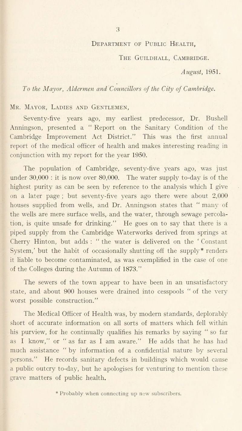 Department of Public Health, The Guildhall, Cambridge. August, 1951. To the Mayor, Aldermen and Councillors of the City of Cambridge. Mr. Mayor, Ladies and Gentlemen, Seventy-five years ago, my earliest predecessor, Dr. Bushell Anningson, presented a “ Report on the Sanitary Condition of the Cambridge Improvement Act District.” This was the first annual report of the medical officer of health and makes interesting reading in conjunction with my report for the year 1950. The population of Cambridge, seventy-five years ago, was just under 30,000 : it is now over 80,000. The water supply to-day is of the highest purity as can be seen by reference to the analysis which I give on a later page ; but seventy-five years ago there were about 2,000 houses supplied from wells, and Dr. Anningson states that “ many of the wells are mere surface wells, and the water, through sewage percola- tion, is quite unsafe for drinking.” He goes on to say that there is a piped supply from the Cambridge Waterworks derived from springs at Cherry Hinton, but adds : “ the water is delivered on the ' Constant System/ but the habit of occasionally shutting off the supply* renders it liable to become contaminated, as was exemplified in the case of one of the Colleges during the Autumn of 1873.” The sewers of the town appear to have been in an unsatisfactory state, and about 900 houses were drained into cesspools  of the very worst possible construction.” The Medical Officer of Health was, by modern standards, deplorably short of accurate information on all sorts of matters which fell within his purview, for he continually qualifies his remarks by saying “ so far as I know,” or “as far as I am aware.” He adds that he has had much assistance “ by information of a confidential nature by several persons.” He records sanitary defects in buildings which would cause a public outcry to-day, but he apologises for venturing to mention these grave matters of public health. * Probably when connecting up new subscribers.