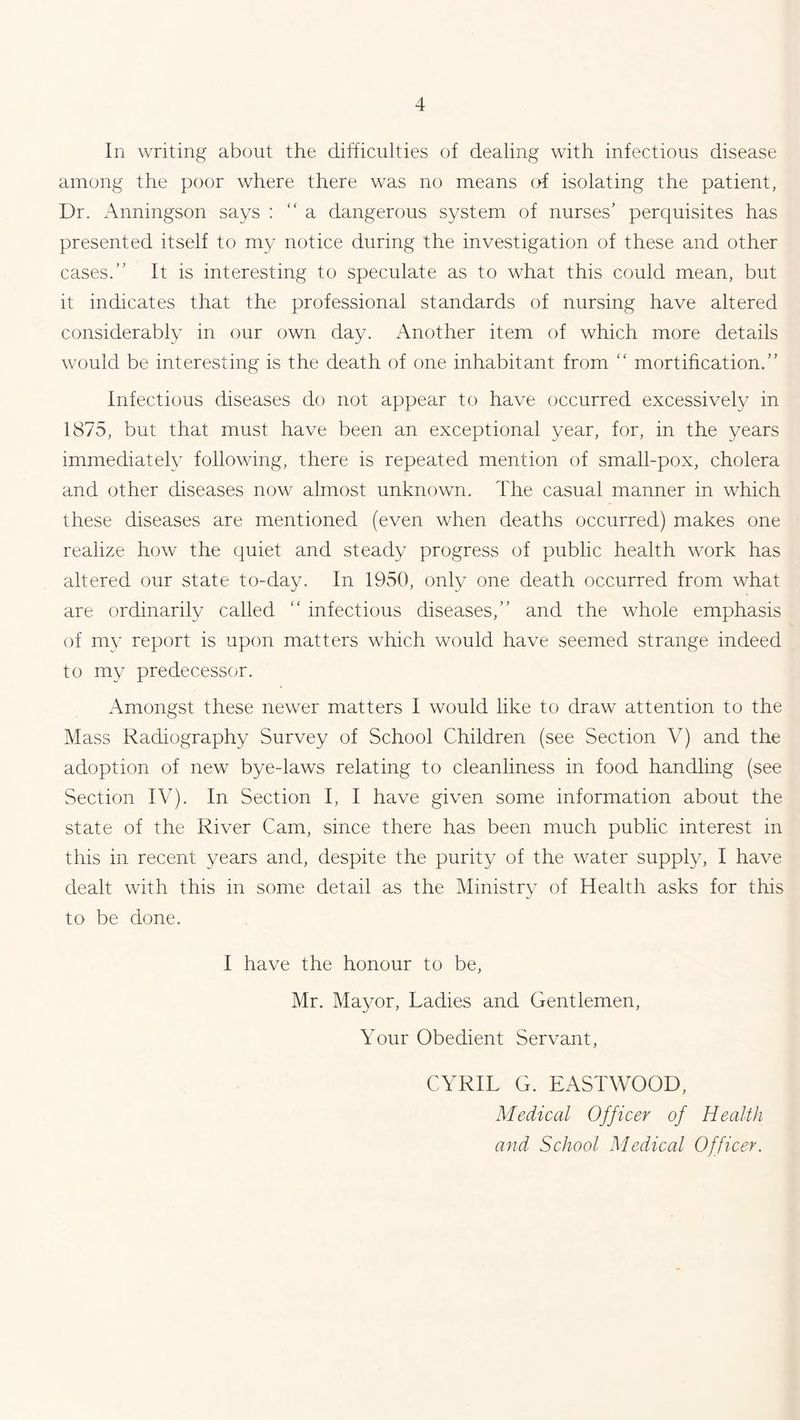 In writing about the difficulties of dealing with infectious disease among the poor where there was no means of isolating the patient, Dr. Anningson says : “ a dangerous system of nurses’ perquisites has presented itself to my notice during the investigation of these and other cases.” It is interesting to speculate as to what this could mean, but it indicates that the professional standards of nursing have altered considerably in our own day. Another item of which more details would be interesting is the death of one inhabitant from “ mortification.” Infectious diseases do not appear to have occurred excessively in 1875, but that must have been an exceptional year, for, in the years immediately following, there is repeated mention of small-pox, cholera and other diseases now almost unknown. The casual manner in which these diseases are mentioned (even when deaths occurred) makes one realize how the quiet and steady progress of public health work has altered our state to-day. In 1950, only one death occurred from what are ordinarily called “ infectious diseases,” and the whole emphasis of my report is upon matters which would have seemed strange indeed to my predecessor. Amongst these newer matters I would like to draw attention to the Mass Radiography Survey of School Children (see Section V) and the adoption of new bye-laws relating to cleanliness in food handling (see Section IV). In Section I, I have given some information about the state of the River Cam, since there has been much public interest in this in recent years and, despite the purity of the water supply, I have dealt with this in some detail as the Ministry of Health asks for this to be done. I have the honour to be, Mr. Mayor, Ladies and Gentlemen, Your Obedient Servant, CYRIL G. EASTWOOD, Medical Officer of Health and School Medical Officer.