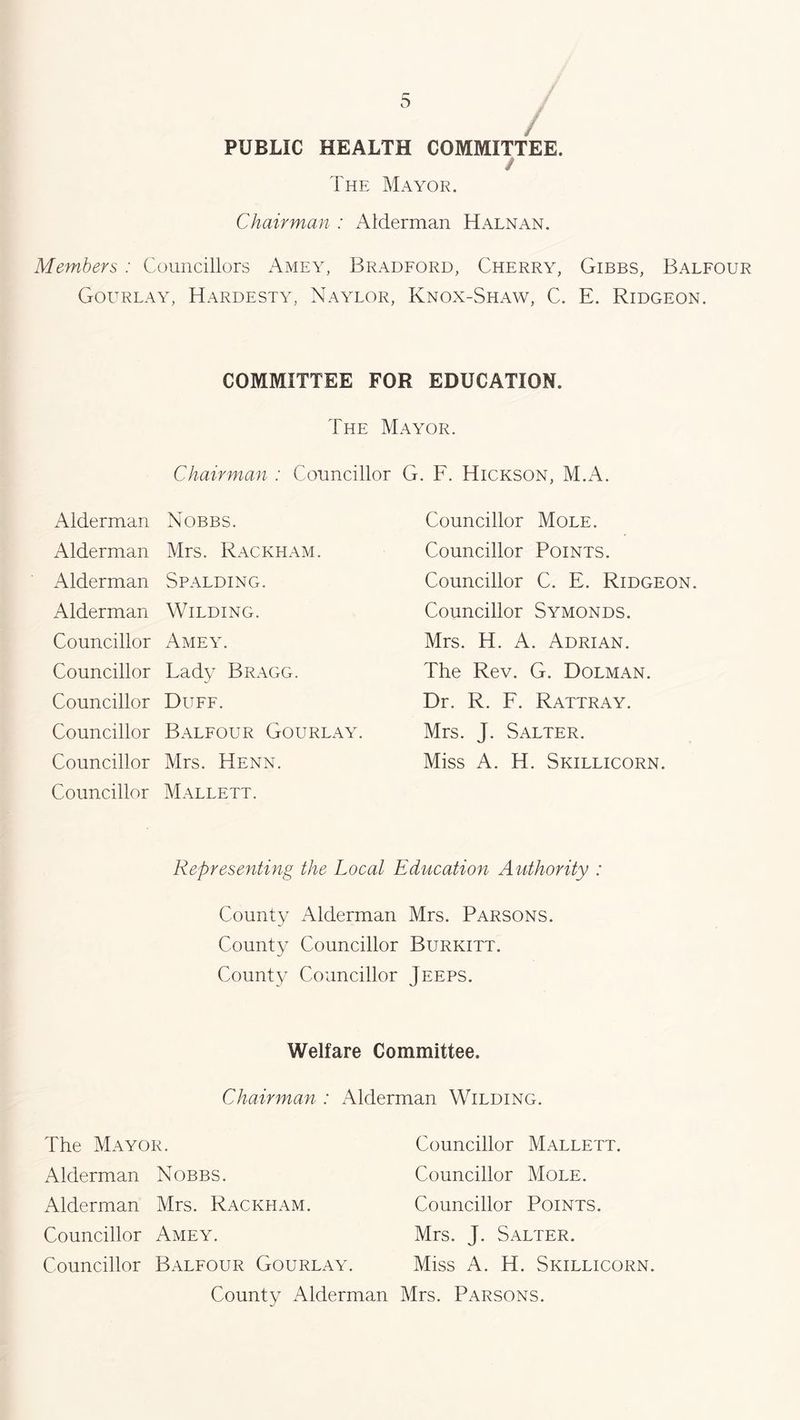 / PUBLIC HEALTH COMMITTEE. / The Mayor. Chairman : Alderman Halnan. Members : Councillors Amey, Bradford, Cherry, Gibbs, Balfour Gourlay, Hardesty, Naylor, Knox-Shaw, C. E. Ridgeon. COMMITTEE FOR EDUCATION. The Mayor. Chairman : Councillor G. F. Hickson, M.A. Alderman Nobbs. Councillor Mole. Alderman Mrs. Rackham. Councillor Points. Alderman Spalding. Councillor C. E. Ridgeon. Alderman Wilding. Councillor Symonds. Councillor Amey. Mrs. H. A. Adrian. Councillor Lady Bragg. The Rev. G. Dolman. Councillor Duff. Dr. R. F. Rattray. Councillor Balfour Gourlay. Mrs. J. Salter. Councillor Councillor Mrs. Henn. Mallett. Miss A. H. Skillicorn. Representing the Local Education Authority : County Alderman Mrs. Parsons. County Councillor Burkitt. County Councillor Jeeps. Welfare Committee. Chairman : Alderman Wilding. The Mayor. Alderman Nobbs. Alderman Mrs. Rackham. Councillor Amey. Councillor Balfour Gourlay. Councillor Mallett. Councillor Mole. Councillor Points. Mrs. J. Salter. Miss A. H. Skillicorn. County Alderman Mrs. Parsons.