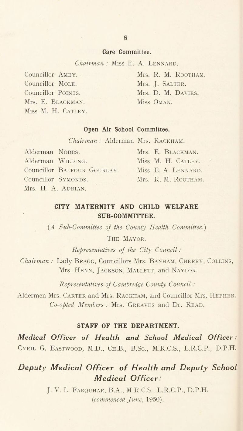 Care Committee. Chairman : Miss E. A. Lennard. Councillor Amey. Councillor Mole. Councillor Points. Mrs. E. Blackman. Miss M. H. Catley. Mrs. R. M. Rootham. Mrs. J. Salter. Mrs. D. M. Davies. Miss Oman. Open Air School Committee. Chairman : Alderman Mrs. Rackham. Alderman Nobbs. Alderman Wilding. Councillor Balfour Gourlay. Councillor Symonds. Mrs. H. A. Adrian. Mrs. E. Blackman. Miss M. H. Catley. Miss E. A. Lennard. Mrs. R. M. Rootham CITY MATERNITY AND CHILD WELFARE SUB-COMMITTEE. (A Sub-Committee of the County Health Committee.) The Mayor. Representatives of the City Council: Chairman : Lady Bragg, Councillors Mrs. Banham, Cherry, Collins, Mrs. Henn, Jackson, Mallett, and Naylor. Representatives of Cambridge County Council: Aldermen Mrs. Carter and Mrs. Rackham, and Councillor Mrs. Hepher. Co-opted Members : Mrs. Greaves and Dr. Read. STAFF OF THE DEPARTMENT. Medical Officer of Health and School Medical Officer : Cyril G. Eastwood, M.D., Ch.B., B.Sc., M.R.C.S., L.R.C.P., D.P.H. Deputy Medical Officer of Health and Deputy School Medical Officer: J. V. L. Farquhar, B.A., M.R.C.S., L.R.C.P., D.P.H. (commenced June, 1950).