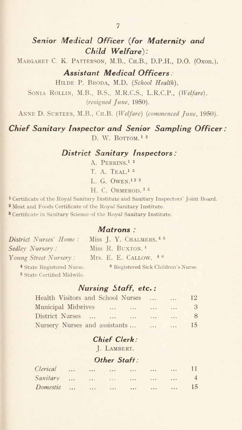 Senior Medical Officer (for Maternity and Child Welfare): Margaret C. K, Patterson, M.B., Ch.B., D.P.H., D.O. (Oxon.). Assistant Medical Officers: Hilde P. Broda, M.D. (.School Health). Sonia Rollin, M.B., B.S., M.R.C.S., L.R.C.P., (Welfare). (;resigned June, 1950). Anne D. Surtees, M.B., Ch.B. (Welfare) (commenced June, 1950). Chief Sanitary Inspector and Senior Sampling Officer: D. W. Bottom. 1 2 District Sanitary Inspectors: A. Perrins.1 2 T. A. Teal.1 2 L. G. Owen.1 2 3 H. C. Ormerod. 12 1 Certificate of the Royal Sanitary Institute and Sanitary Inspectors’ joint Board. 2 Meat and Foods Certificate of the Royal Sanitary Institute. 3 Certificate in Sanitary Science of the Royal Sanitary Institute. Matrons : District Nurses’ Home : Miss J. Y. Chalmers. 4 6 Sedley Nursery : Miss R. Buxton. 4 Young Street Nursery : Mrs. E. E. Callow. 4 6 4 State Registered Nurse. 6 Registered Sick Children’s Nurse. 5 State Certified Midwife. Nursing Staff, etc.: Health Visitors and School Nurses Municipal Midwives District Nurses Nursery Nurses and assistants ... 12 3 8 15 Chief Clerk: J. Lambert. Other Staff: 11 4 15 Clerical Sanitary Domestic • • •
