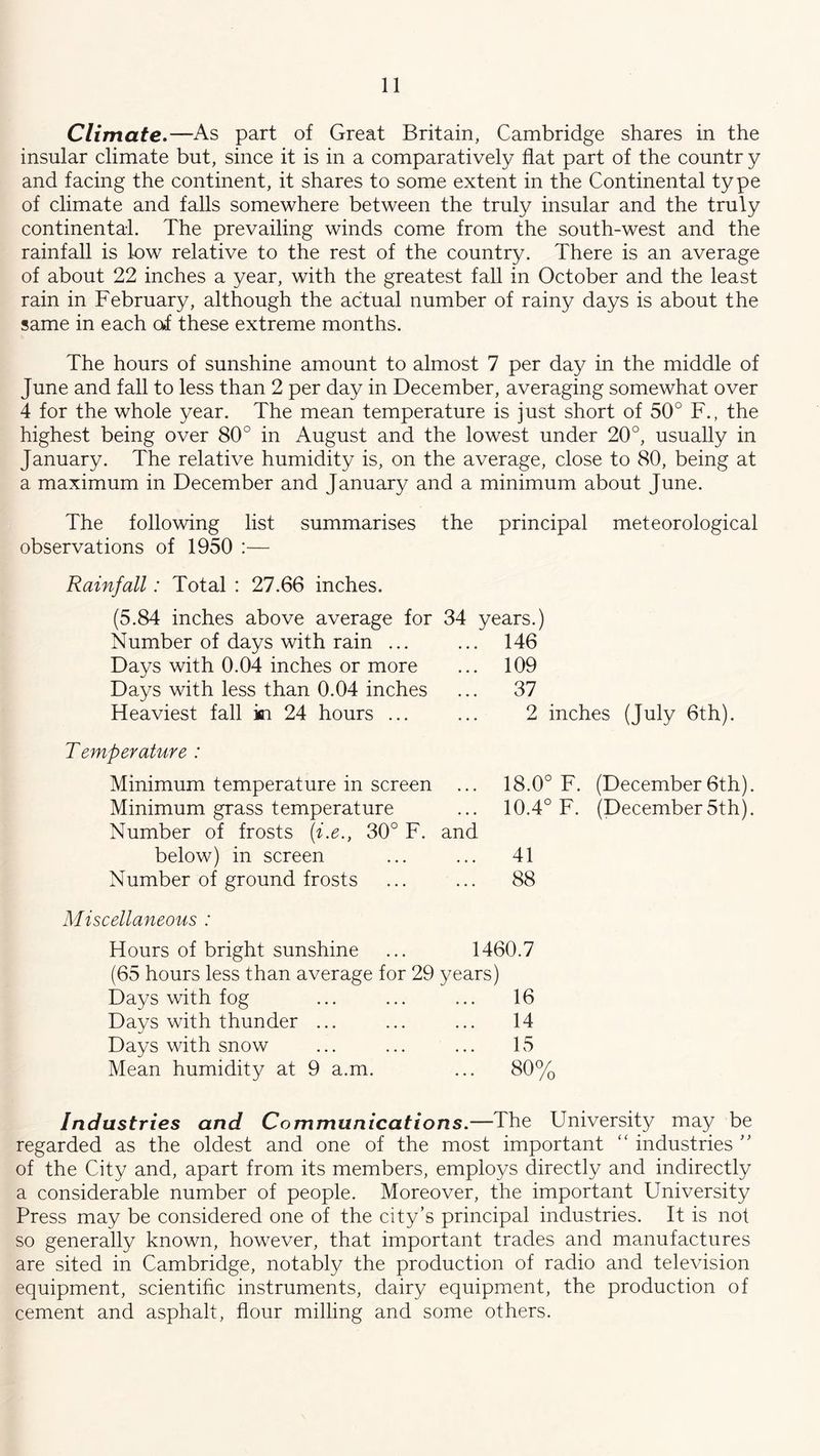 Climate.—As part of Great Britain, Cambridge shares in the insular climate but, since it is in a comparatively flat part of the countr y and facing the continent, it shares to some extent in the Continental type of climate and falls somewhere between the truly insular and the truly continental. The prevailing winds come from the south-west and the rainfall is 1-ow relative to the rest of the country. There is an average of about 22 inches a year, with the greatest fall in October and the least rain in February, although the actual number of rainy days is about the same in each of these extreme months. The hours of sunshine amount to almost 7 per day in the middle of June and fall to less than 2 per day in December, averaging somewhat over 4 for the whole year. The mean temperature is just short of 50° F., the highest being over 80° in August and the lowest under 20°, usually in January. The relative humidity is, on the average, close to 80, being at a maximum in December and January and a minimum about June. The following list summarises the principal meteorological observations of 1950 :— Rainfall: Total : 27.66 inches. (5.84 inches above average for 34 years.) Number of days with rain Days with 0.04 inches or more Days with less than 0.04 inches Heaviest fall in 24 hours ... 146 109 37 2 inches (July 6th). Temperature : Minimum temperature in screen ... Minimum grass temperature Number of frosts (i.e., 30° F. and below) in screen Number of ground frosts 18.0° F. (December 6th). 10.4° F. (December 5th). 41 88 Miscellaneous : Hours of bright sunshine ... 1460.7 (65 hours less than average for 29 years) Days with fog ... ... ... 16 Days with thunder ... ... ... 14 Days with snow ... ... ... 15 Mean humidity at 9 a.m. ... 80°/ Industries and Communications.—The University may be regarded as the oldest and one of the most important “ industries ” of the City and, apart from its members, employs directly and indirectly a considerable number of people. Moreover, the important University Press may be considered one of the city’s principal industries. It is not so generally known, however, that important trades and manufactures are sited in Cambridge, notably the production of radio and television equipment, scientific instruments, dairy equipment, the production of cement and asphalt, flour milling and some others.