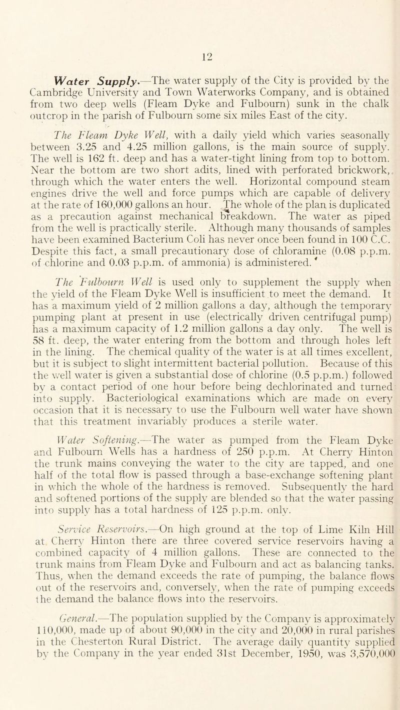 Water Supply.—The water supply of the City is provided by the Cambridge University and Town Waterworks Company, and is obtained from two deep wells (Fleam Dyke and Fulbourn) sunk in the chalk outcrop in the parish of Fulbourn some six miles East of the city. The Fleam Dyke Well, with a daily yield which varies seasonally between 3.25 and 4.25 million gallons, is the main source of supply. The well is 162 ft. deep and has a water-tight lining from top to bottom. Near the bottom are two short adits, lined with perforated brickwork, through which the water enters the well. Horizontal compound steam engines drive the well and force pumps which are capable of delivery at the rate of 160,000 gallons an hour. The whole of the plan is duplicated as a precaution against mechanical breakdown. The water as piped from the well is practically sterile. Although many thousands of samples have been examined Bacterium Coli has never once been found in 100 C.C. Despite this fact, a small precautionary dose of chloramine (0.08 p.p.m. of chlorine and 0.03 p.p.m. of ammonia) is administered.* The Fulbourn Well is used only to supplement the supply when the yield of the Fleam Dyke Well is insufficient to meet the demand. It has a maximum yield of 2 million gallons a day, although the temporary pumping plant at present in use (electrically driven centrifugal pump) has a maximum capacity of 1.2 million gallons a day only. The well is 58 ft. deep, the water entering from the bottom and through holes left in the lining. The chemical quality of the water is at all times excellent, but it is subject to slight intermittent bacterial pollution. Because of this the well water is given a substantial dose of chlorine (0.5 p.p.m.) followed by a contact period of one hour before being dechlorinated and turned into supply. Bacteriological examinations which are made on every occasion that it is necessary to use the Fulbourn well water have shown that this treatment invariably produces a sterile water. Water Softening.—The water as pumped from the Fleam Dyke and Fulbourn Wells has a hardness of 250 p.p.m. At Cherry Hinton the trunk mains conveying the water to the city are tapped, and one half of the total flow is passed through a base-exchange softening plant in which the whole of the hardness is removed. Subsequently the hard and softened portions of the supply are blended so that the water passing into supply has a total hardness of 125 p.p.m. only. Service Reservoirs.—On high ground at the top of Lime Kiln Hill at Cherry Hinton there are three covered service reservoirs having a combined capacity of 4 million gallons. These are connected to the trunk mains from Fleam Dyke and Fulbourn and act as balancing tanks. Thus, when the demand exceeds the rate of pumping, the balance flows out of the reservoirs and, conversely, when the rate of pumping exceeds the demand the balance flows into the reservoirs. General.—The population supplied by the Company is approximately 110,000, made up of about 90,000 in the city and 20,000 in rural parishes in the Chesterton Rural District. The average daily quantity supplied by the Company in the year ended 31st December, 1950, was 3,570,000