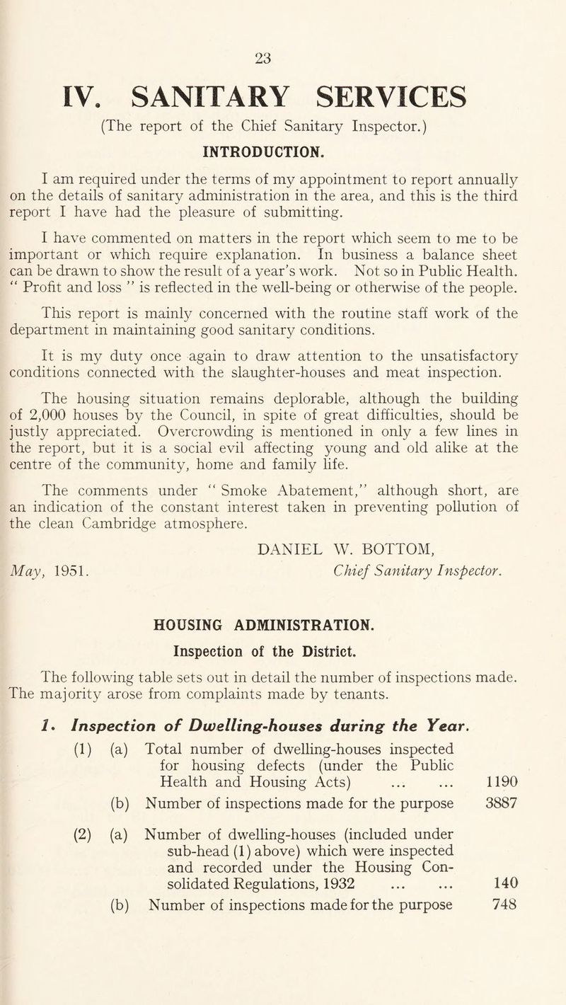 IV. SANITARY SERVICES (The report of the Chief Sanitary Inspector.) INTRODUCTION. I am required under the terms of my appointment to report annually on the details of sanitary administration in the area, and this is the third report I have had the pleasure of submitting. I have commented on matters in the report which seem to me to be important or which require explanation. In business a balance sheet can be drawn to show the result of a year’s work. Not so in Public Health. “ Profit and loss ” is reflected in the well-being or otherwise of the people. This report is mainly concerned with the routine staff work of the department in maintaining good sanitary conditions. It is my duty once again to draw attention to the unsatisfactory conditions connected with the slaughter-houses and meat inspection. The housing situation remains deplorable, although the building of 2,000 houses by the Council, in spite of great difficulties, should be justly appreciated. Overcrowding is mentioned in only a few lines in the report, but it is a social evil affecting young and old alike at the centre of the community, home and family life. The comments under “ Smoke Abatement,” although short, are an indication of the constant interest taken in preventing pollution of the clean Cambridge atmosphere. DANIEL W. BOTTOM, May, 1951. Chief Sanitary Inspector. HOUSING ADMINISTRATION. Inspection of the District. The following table sets out in detail the number of inspections made. The majority arose from complaints made by tenants. 1. Inspection of Dwelling-houses during the Year. (1) (a) Total number of dwelling-houses inspected for housing defects (under the Public Health and Housing Acts) ... ... 1190 (b) Number of inspections made for the purpose 3887 (2) (a) Number of dwelling-houses (included under sub-head (1) above) which were inspected and recorded under the Housing Con- solidated Regulations, 1932 ... ... 140 (b) Number of inspections made for the purpose 748