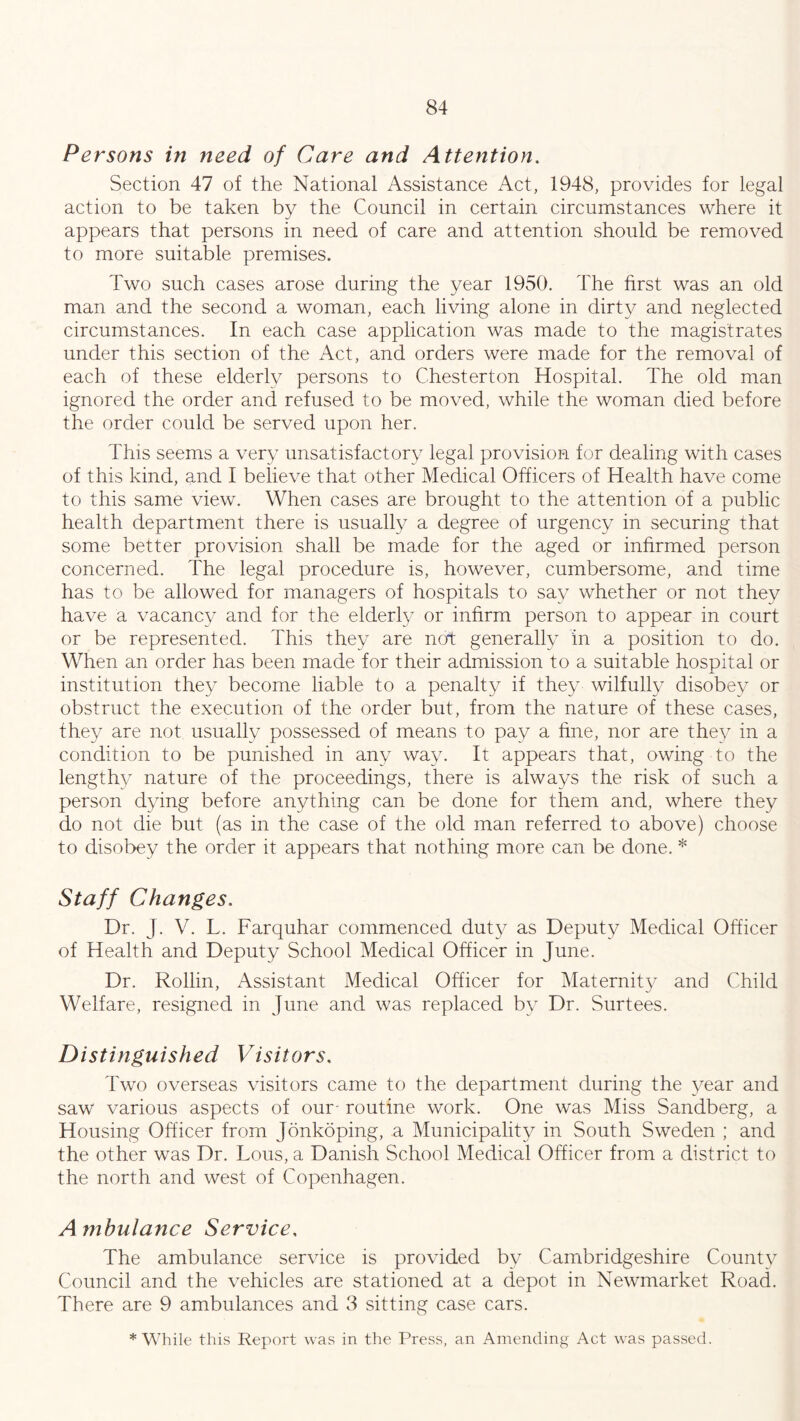 Persons in need of Care and Attention. Section 47 of the National Assistance Act, 1948, provides for legal action to be taken by the Council in certain circumstances where it appears that persons in need of care and attention should be removed to more suitable premises. Two such cases arose during the year 1950. The first was an old man and the second a woman, each living alone in dirty and neglected circumstances. In each case application was made to the magistrates under this section of the Act, and orders were made for the removal of each of these elderly persons to Chesterton Hospital. The old man ignored the order and refused to be moved, while the woman died before the order could be served upon her. This seems a very unsatisfactory legal provision for dealing with cases of this kind, and I believe that other Medical Officers of Health have come to this same view. When cases are brought to the attention of a public health department there is usually a degree of urgency in securing that some better provision shall be made for the aged or inhrmed person concerned. The legal procedure is, however, cumbersome, and time has to be allowed for managers of hospitals to say whether or not they have a vacancy and for the elderly or infirm person to appear in court or be represented. This they are not generally in a position to do. When an order has been made for their admission to a suitable hospital or institution they become liable to a penalty if they wilfully disobey or obstruct the execution of the order but, from the nature of these cases, they are not usually possessed of means to pay a fine, nor are they in a condition to be punished in any way. It appears that, owing to the lengthy nature of the proceedings, there is always the risk of such a person dying before anything can be done for them and, where they do not die but (as in the case of the old man referred to above) choose to disobey the order it appears that nothing more can be done. * Staff Changes. Dr. J. V. T. Farquhar commenced duty as Deputy Medical Officer of Health and Deputy School Medical Officer in June. Dr. Rollin, Assistant Medical Officer for Maternity and Child Welfare, resigned in June and was replaced by Dr. Surtees. Distinguished Visitors, Two overseas visitors came to the department during the year and saw various aspects of our- routine work. One was Miss Sandberg, a Housing Officer from Jonkoping, a Municipality in South Sweden ; and the other was Dr. Lous, a Danish School Medical Officer from a district to the north and west of Copenhagen. A mbulance Service, The ambulance service is provided by Cambridgeshire County Council and the vehicles are stationed at a depot in Newmarket Road. There are 9 ambulances and 3 sitting case cars. * While this Report was in the Press, an Amending Act was passed.