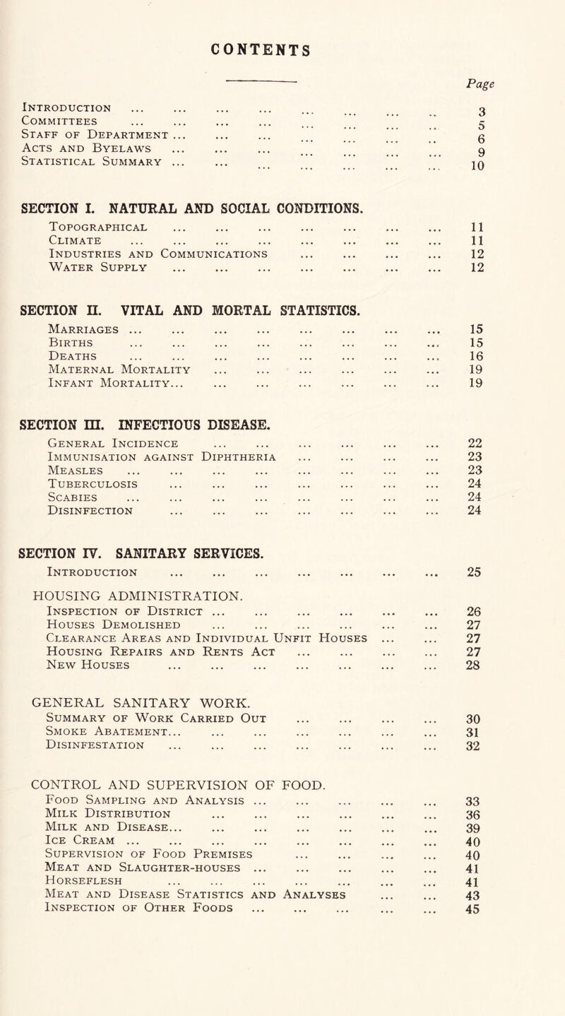 CONTENTS Introduction Committees Staff of Department ... Acts and Byelaws Statistical Summary ... Page 3 5 6 9 10 SECTION I. NATURAL AND SOCIAL CONDITIONS. Topographical Climate ... ... ... ... ... ... Industries and Communications Water Supply 11 11 12 12 SECTION II. VITAL AND MORTAL STATISTICS. Marriages ... Births Deaths AIaternal Mortality Infant Mortality... 15 15 16 19 19 SECTION m. INFECTIOUS DISEASE. General Incidence Immunisation against Diphtheria Measles Tuberculosis Scabies Disinfection 22 23 23 24 24 24 SECTION rv. SANITARY SERVICES. Introduction HOUSING ADMINISTRATION. Inspection of District ... Houses Demolished Clearance Areas and Individual Unfit Houses Housing Repairs and Rents Act New Houses 25 26 27 27 27 28 GENERAL SANITARY WORK. Summary of Work Carried Out Smoke Abatement... Disinfestation 30 31 32 CONTROL AND SUPERVISION OF FOOD. Food Sampling and Analysis ... Milk Distribution Milk and Disease... Ice Cream Supervision of Food Premises Meat and Slaughter-houses ... Horseflesh Meat and Disease Statistics and Analyses 33 36 39 40 40 41 41 43