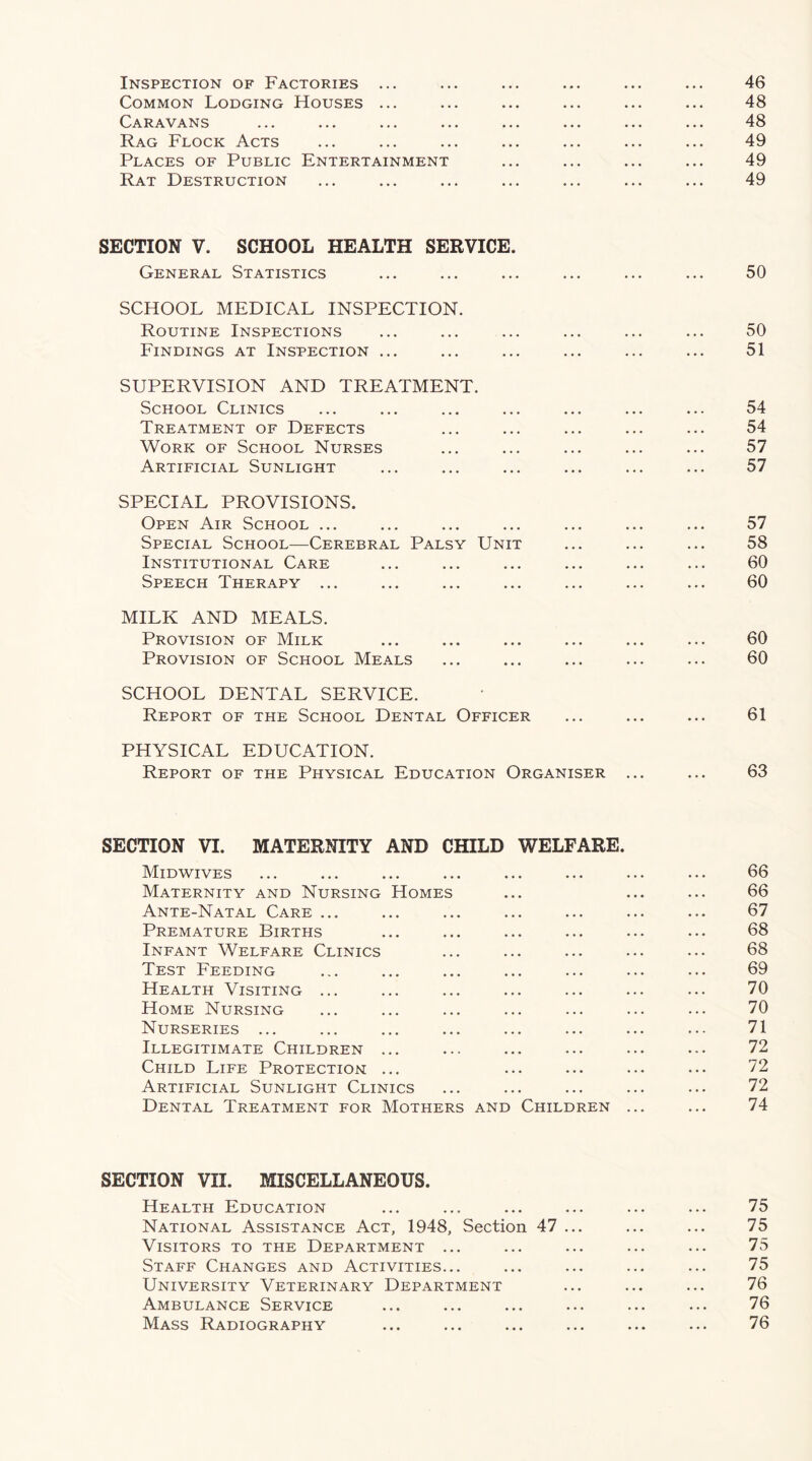 Common Lodging Houses ... ... ... ... ... ... 48 Caravans ... ... ... ... ... ... ... ... 48 Rag Flock Acts ... ... ... ... ... ... ... 49 Places of Public Entertainment ... ... ... ... 49 Rat Destruction ... ... ... ... ... ... ... 49 SECTION V. SCHOOL HEALTH SERVICE. General Statistics ... ... ... ... ... ... 50 SCHOOL MEDICAL INSPECTION. Routine Inspections ... ... ... ... ... ... 50 Findings at Inspection ... ... ... ... ... ... 51 SUPERVISION AND TREATMENT. School Clinics ... ... ... ... ... ... ... 54 Treatment of Defects ... ... ... ... ... 54 Work of School Nurses ... ... ... ... ... 57 Artificial Sunlight ... ... ... ... ... ... 57 SPECIAL PROVISIONS. Open Air School ... ... ... ... ... ... ... 57 Special School—Cerebral Palsy Unit ... ... ... 58 Institutional Care ... ... ... ... ... ... 60 Speech Therapy ... ... ... ... ... ... ... 60 MILK AND MEALS. Provision of Milk ... ... ... ... ... ... 60 Provision of School Meals ... ... ... ... ... 60 SCHOOL DENTAL SERVICE. Report of the School Dental Officer ... ... ... 61 PHYSICAL EDUCATION. Report of the Physical Education Organiser ... ... 63 SECTION VI. MATERNITY AND CHILD WELFARE. Midwives ... ... ... ... ... ... ... ... 66 Maternity and Nursing Homes ... ... ... 66 Ante-Natal Care ... ... ... ... ... ... ... 67 Premature Births ... ... ... ... ... ... 68 Infant Welfare Clinics ... ... ... ... ... 68 Test Feeding ... ... ... ... ... ... ... 69 Health Visiting ... ... ... ... ... ... ... 70 Home Nursing ... ... ... ... ... ... ... 70 Nurseries ... ... ... ... ... ... ... ... 71 Illegitimate Children ... ... ... ... ... ... 72 Child Life Protection ... ... ... ... ... 72 Artificial Sunlight Clinics ... ... ... ... ... 72 Dental Treatment for Mothers and Children ... ... 74 SECTION VII. MISCELLANEOUS. Health Education ... ... ... ... ... ... 75 National Assistance Act, 1948, Section 47 ... ... ... 75 Visitors to the Department ... ... ... ... ... 75 Staff Changes and Activities... ... ... ... ... 75 University Veterinary Department ... ... ... 76 Ambulance Service ... ... ... ... ... ... 76 Mass Radiography ... ... ... ... ... ... 76