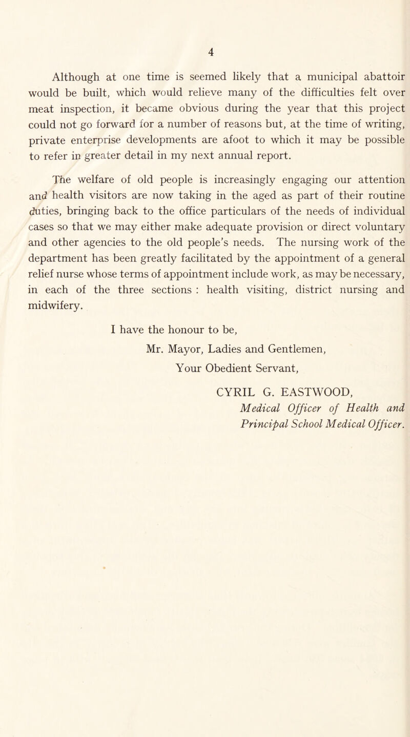 Although at one time is seemed likely that a municipal abattoir would be built, which would relieve many of the difficulties felt over meat inspection, it became obvious during the year that this project could not go forward for a number of reasons but, at the time of writing, private enterprise developments are afoot to which it may be possible to refer in greater detail in my next annual report. The welfare of old people is increasingly engaging our attention and health visitors are now taking in the aged as part of their routine duties, bringing back to the office particulars of the needs of individual cases so that we may either make adequate provision or direct voluntary and other agencies to the old people’s needs. The nursing work of the department has been greatly facilitated by the appointment of a general relief nurse whose terms of appointment include work, as maybe necessary, in each of the three sections : health visiting, district nursing and midwifery. I have the honour to be, Mr. Mayor, Ladies and Gentlemen, Your Obedient Servant, CYRIL G. EASTWOOD, Medical Officer of Health and Principal School Medical Officer.