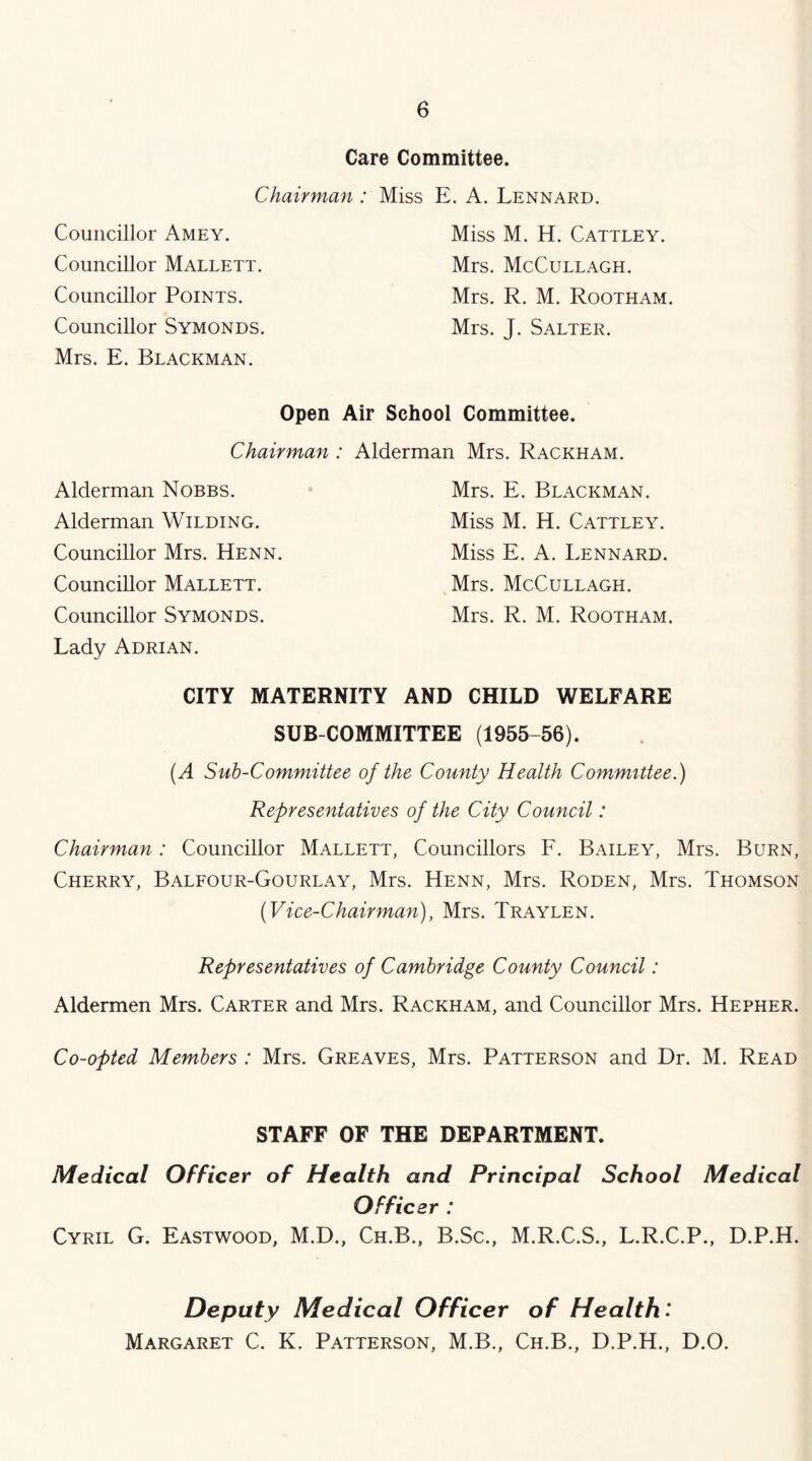 Care Committee. Chairman . Councillor Amey. Councillor Mallett. Councillor Points. Councillor Symonds. Mrs. E. Blackman. Miss E. A. Lennard. Miss M. H. CattleY. Mrs. McCullagh. Mrs. R. M. Rootham. Mrs. J. Salter. Open Air School Committee. Chairman: Alderman Mrs. Rackham. Alderman Nobbs. Alderman Wilding. Councillor Mrs. Henn. Councillor Mallett. Councillor Symonds. Lady Adrian. Mrs. E. Blackman. Miss M. H. Cattley. Miss E. A. Lennard. Mrs. McCullagh. Mrs. R. M. Rootham. CITY MATERNITY AND CHILD WELFARE SUB COMMITTEE (1955-56). (A Suh-Committee of the County Health Committee.) Representatives of the City Council: Chairman: Councillor Mallett, Councillors F. Bailey, Mrs. Burn, Cherry, Balfour-Gourlay, Mrs. Henn, Mrs. Roden, Mrs. Thomson (Vice-Chairman), Mrs. Traylen. Representatives of Cambridge County Council: Aldermen Mrs. Carter and Mrs. Rackham, and Councillor Mrs. Hepher. Co-opted Members : Mrs. Greaves, Mrs. Patterson and Dr. M. Read STAFF OF THE DEPARTMENT. Medical Officer of Health and Principal School Medical Officer : Cyril G. Eastwood, M.D., Ch.B., B.Sc., M.R.C.S., L.R.C.P., D.P.H. Deputy Medical Officer of Health: Margaret C. K. Patterson, M.B., Ch.B., D.P.H., D.O.