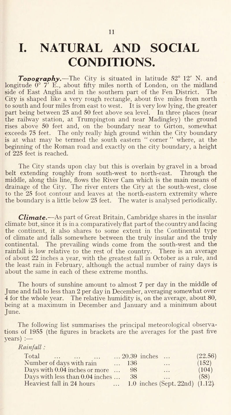 I. NATURAL AND SOCIAL CONDITIONS. Tovography.—The City is situated in latitude 52° 12' N. and longitude 0° 7' E., about fifty miles north of London, on the midland side of East Anglia and in the southern part of the Een District. The City is shaped like a very rough rectangle, about five miles from north to south and four miles from east to west. It is very low lying, the greater part being between 25 and 50 feet above sea level. In three places (near the railway station, at Trumpington and near Madingley) the ground rises above 50 feet and, on the boundary near to Girton, somewhat exceeds 75 feet. The only really high ground within the City boundary is at what may be termed the south eastern “ corner  where, at the beginning of the Roman road and exactly on the city boundary, a height of 225 feet is reached. The City stands upon clay but this is overlain by gravel in a broad belt extending roughly from south-west to north-east. Through the middle, along this line, flows the River Cam which is the main means of drainage of the City. The river enters the City at the south-west, close to the 25 foot contour and leaves at the north-eastern extremity where the boundary is a little below 25 feet. The water is analysed periodically. Climate.—As part of Great Britain, Cambridge shares in the insular climate but, since it is in a comparatively flat part of the country and facing the continent, it also shares to some extent in the Continental type of climate and falls somewhere between the truly insular and the truly continental. The prevailing winds come from the south-west and the rainfall is low relative to the rest of the country. There is an average of about 22 inches a year, with the greatest fall in October as a rule, and the least rain in Eebruary, although the actual number of rainy days is about the same in each of these extreme months. The hours of sunshine amount to almost 7 per day in the middle of June and fall to less than 2 per day in December, averaging somewhat over 4 for the whole year. The relative humidity is, on the average, about 80, being at a maximum in December and January and a minimum about June. The following list summarises the principal meteorological observa- tions of 1955 (the figures in brackets are the averages for the past five years) :— Rainfall: Total ... ... ... ... 20.39 inches ... (22.56) Number of days with rain 136 (152) Days with 0.04 inches or more ... 98 (104) Days with less than 0.04 inches ... 38 (58) Heaviest fall in 24 hours 1.0 inches (Sept. 22nd) (1.12)