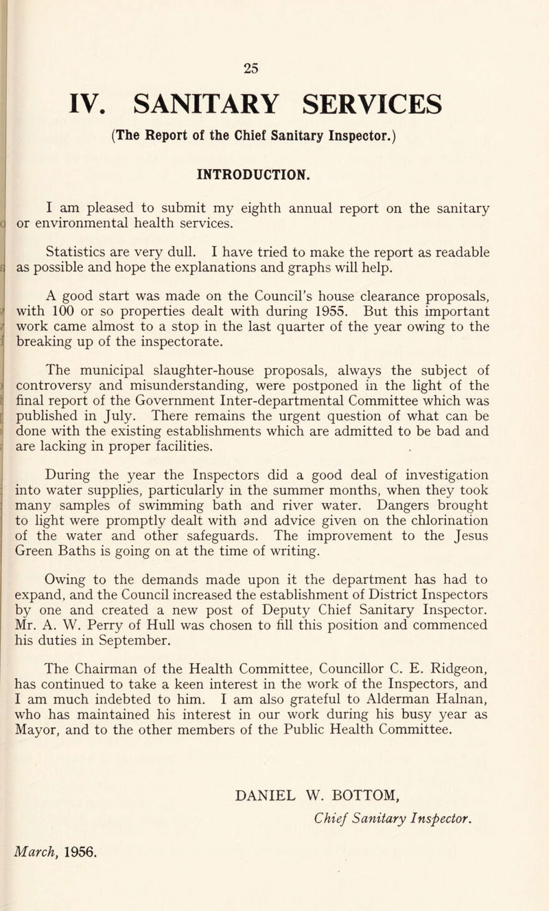 IV. SANITARY SERVICES (The Report of the Chief Sanitary Inspector.) INTRODUCTION. I am pleased to submit my eighth annual report on the sanitary a or environmental health services. Statistics are very dull. I have tried to make the report as readable as possible and hope the explanations and graphs will help. A good start was made on the Council’s house clearance proposals, ^ with 100 or so properties dealt with during 1955. But this important / work came almost to a stop in the last quarter of the year owing to the X breaking up of the inspectorate. j The municipal slaughter-house proposals, always the subject of )j controversy and misunderstanding, were postponed in the light of the i final report of the Government Inter-departmental Committee which was [i published in July. There remains the urgent question of what can be ) done with the existing establishments which are admitted to be bad and : are lacking in proper facilities. During the year the Inspectors did a good deal of investigation ; into water supplies, particularly in the summer months, when they took many samples of swimming bath and river water. Dangers brought to light were promptly dealt with and advice given on the chlorination of the water and other safeguards. The improvement to the Jesus I Green Baths is going on at the time of writing. Owing to the demands made upon it the department has had to expand, and the Council increased the establishment of District Inspectors by one and created a new post of Deputy Chief Sanitary Inspector. Mr. A. W. Perry of Hull was chosen to fill this position and commenced his duties in September. The Chairman of the Health Committee, Councillor C. E. Ridgeon, has continued to take a keen interest in the work of the Inspectors, and I am much indebted to him. I am also grateful to Alderman Hainan, who has maintained his interest in our work during his busy year as Mayor, and to the other members of the Public Health Committee. DANIEL W. BOTTOM, Chief Sanitary Inspector. March, 1956.