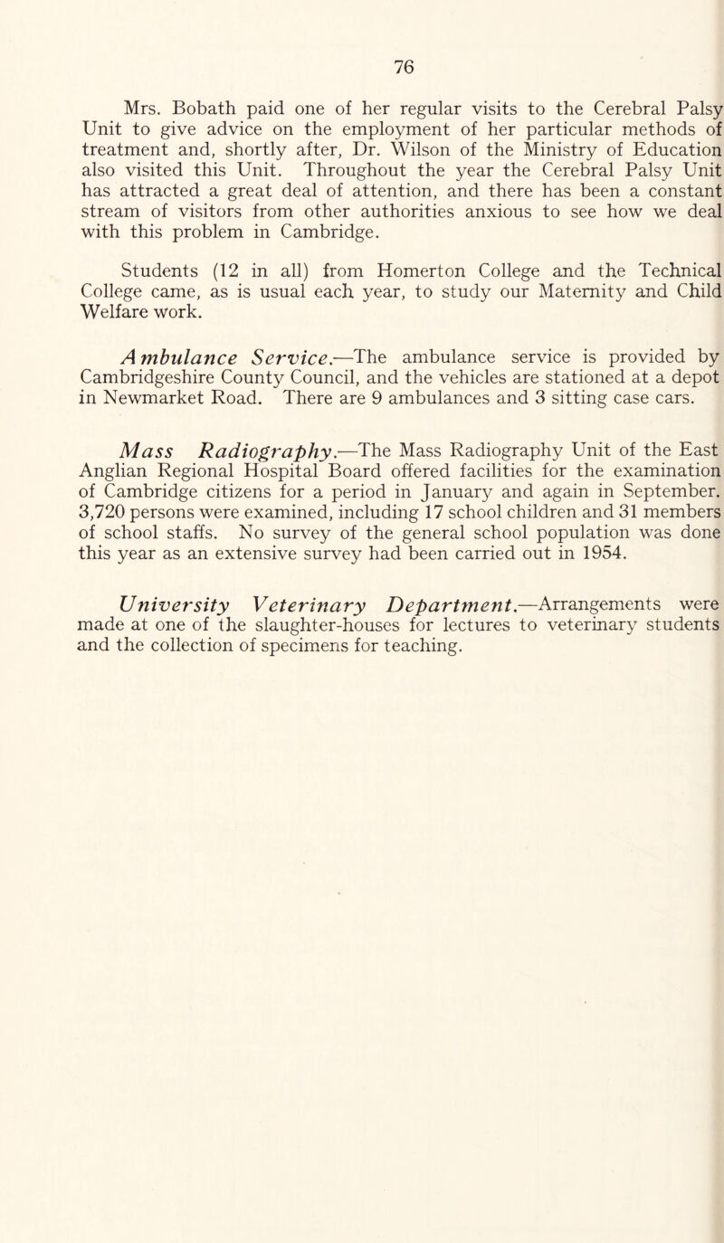 Mrs. Bobath paid one of her regular visits to the Cerebral Palsy Unit to give advice on the employment of her particular methods of treatment and, shortly after, Dr. Wilson of the Ministry of Education also visited this Unit. Throughout the year the Cerebral Palsy Unit has attracted a great deal of attention, and there has been a constant stream of visitors from other authorities anxious to see how we deal with this problem in Cambridge. Students (12 in all) from Homerton College and the Technical College came, as is usual each year, to study our Maternity and Child Welfare work. A mhulance Service,-—The ambulance service is provided by Cambridgeshire County Council, and the vehicles are stationed at a depot in Newmarket Road. There are 9 ambulances and 3 sitting case cars. Mass Radiography,—The Mass Radiography Unit of the East Anglian Regional Hospital Board offered facilities for the examination of Cambridge citizens for a period in January and again in September. 3,720 persons were examined, including 17 school children and 31 members of school staffs. No survey of the general school population was done this year as an extensive survey had been carried out in 1954. University Veterinary Department,—Arrangements were made at one of the slaughter-houses for lectures to veterinary students and the collection of specimens for teaching.