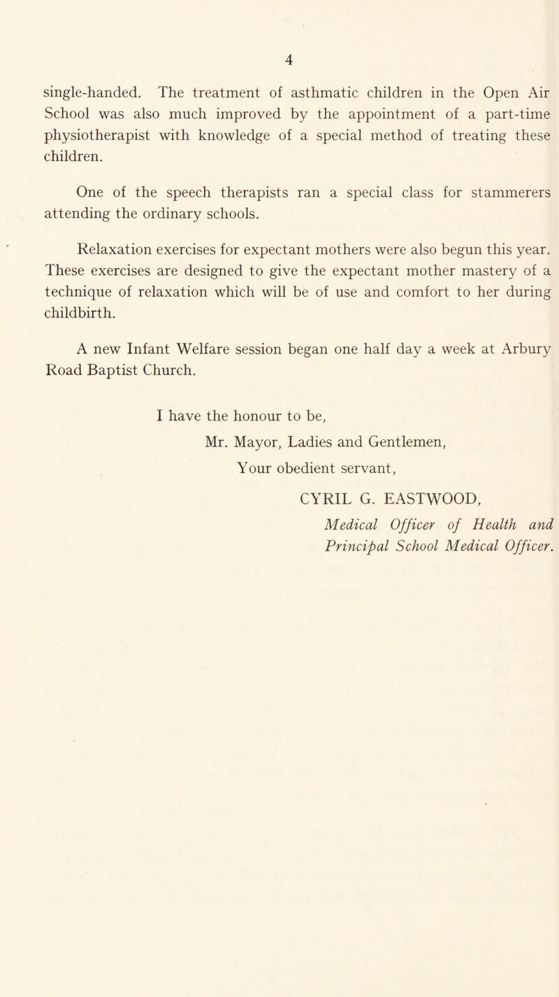 single-handed. The treatment of asthmatic children in the Open Air School was also much improved by the appointment of a part-time physiotherapist with knowledge of a special method of treating these children. One of the speech therapists ran a special class for stammerers attending the ordinary schools. Relaxation exercises for expectant mothers were also begun this year. These exercises are designed to give the expectant mother mastery of a technique of relaxation which will be of use and comfort to her during childbirth. A new Infant Welfare session began one half day a week at Arbury Road Baptist Church. I have the honour to be, Mr. Mayor, Ladies and Gentlemen, Your obedient servant, CYRIL G. EASTWOOD, Medical Officer of Health and Principal School Medical Officer.