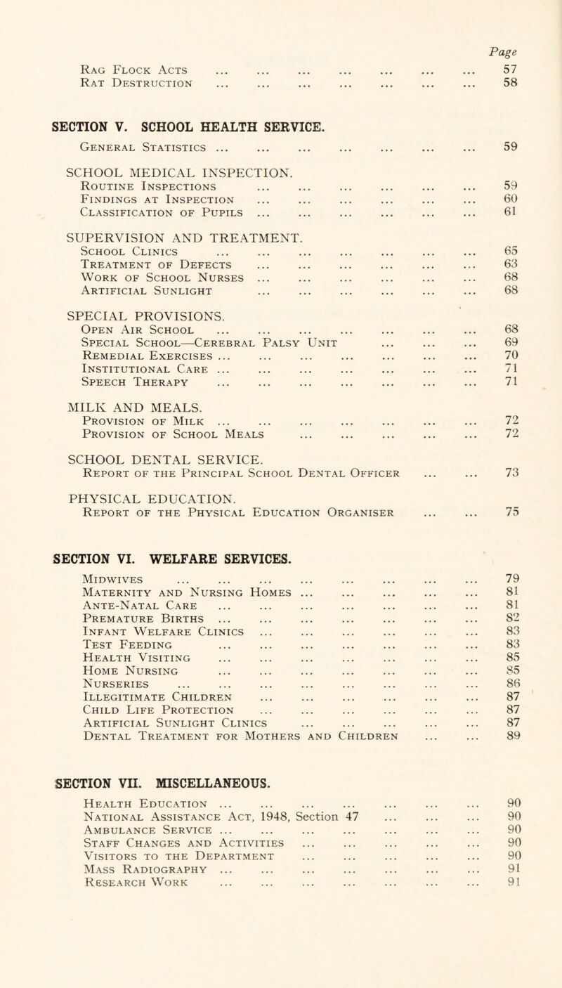 Rag Flock Acts Rat Destruction Page 57 58 SECTION V. SCHOOL HEALTH SERVICE. General Statistics ... 59 SCHOOL MEDICAL INSPECTION. Routine Inspections Findings at Inspection Classification of Pupils ... 59 60 61 SUPERVISION AND TREATMENT. School Clinics Treatment of Defects Work of School Nurses ... Artificial Sunlight 65 63 68 68 SPECIAL PROVISIONS. Open Air School Special School—Cerebral Palsy Unit Remedial Exercises ... Institutional Care ... Speech Therapy 68 69 70 71 71 MILK AND MEALS. Provision of Milk ... Provision of School Meals 72 72 SCHOOL DENTAL SERVICE. Report of the Principal School Dental Officer 73 PHYSICAL EDUCATION. Report of the Physical Education Organiser ... ... 75 SECTION VI. WELFARE SERVICES. Midwives Maternity and Nursing Homes ... Ante-Natal Care Premature Births Infant Welfare Clinics Test Feeding Health Visiting Home Nursing Nurseries Illegitimate Children Child Life Protection Artificial Sunlight Clinics Dental Treatment for Mothers and Children 79 81 81 82 83 83 85 85 86 87 87 87 89 SECTION VII. MISCELLANEOUS. Health Education ... National Assistance Act, 1948, Section 47 Ambulance Service ... Staff Changes and Activities Visitors to the Department Mass Radiography ... Research Work 90 90 90 90 90 91 91
