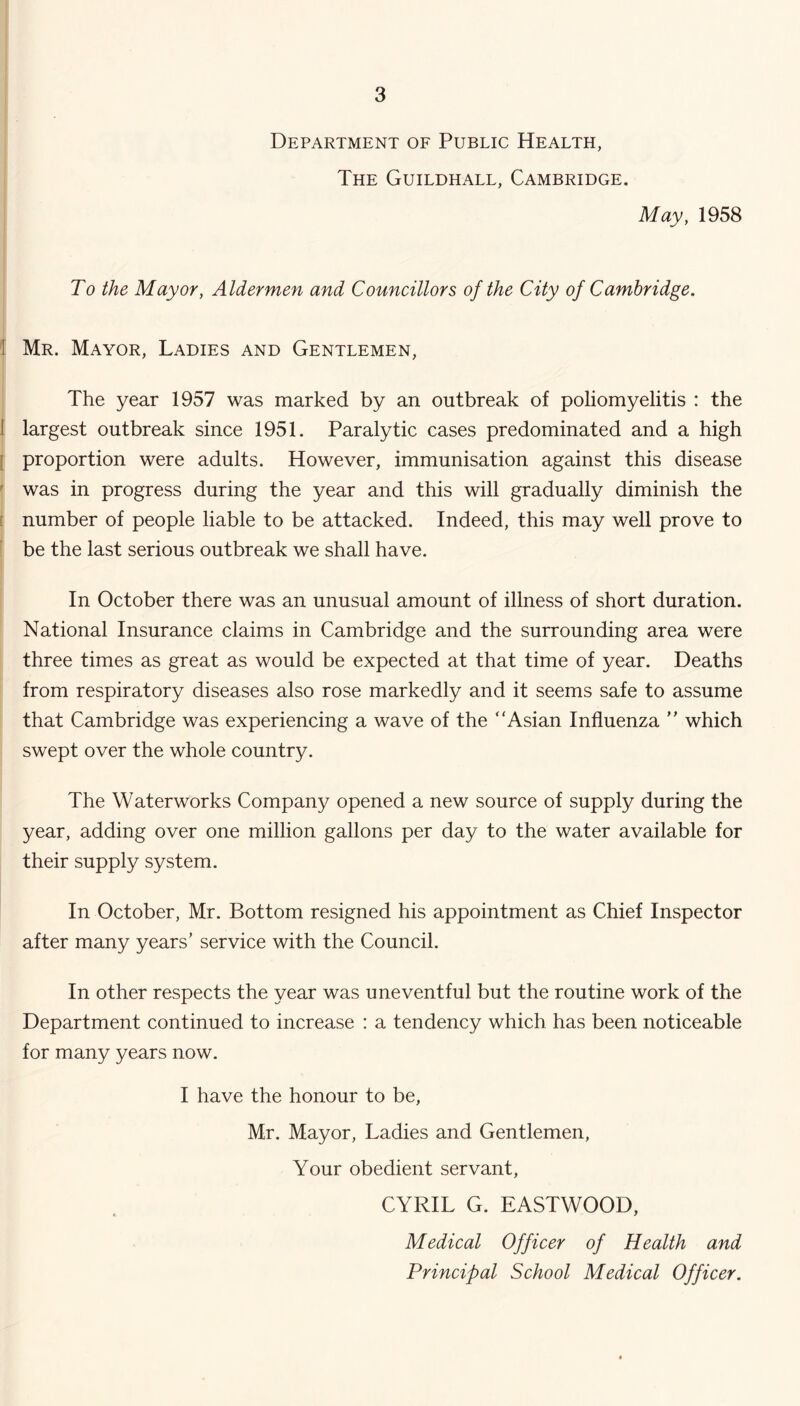 Department of Public Health, The Guildhall, Cambridge, May, 1958 To the Mayor, Aldermen and Councillors of the City of Cambridge. 1 Mr. Mayor, Ladies and Gentlemen, The year 1957 was marked by an outbreak of poliomyelitis : the 1 largest outbreak since 1951. Paralytic cases predominated and a high [ proportion were adults. However, immunisation against this disease ' was in progress during the year and this will gradually diminish the [ number of people liable to be attacked. Indeed, this may well prove to be the last serious outbreak we shall have. In October there was an unusual amount of illness of short duration. National Insurance claims in Cambridge and the surrounding area were three times as great as would be expected at that time of year. Deaths from respiratory diseases also rose markedly and it seems safe to assume that Cambridge was experiencing a wave of the “Asian Influenza  which swept over the whole country. The Waterworks Company opened a new source of supply during the year, adding over one million gallons per day to the water available for their supply system. In October, Mr. Bottom resigned his appointment as Chief Inspector after many years’ service with the Council. In other respects the year was uneventful but the routine work of the Department continued to increase : a tendency which has been noticeable for many years now. I have the honour to be, Mr. Mayor, Ladies and Gentlemen, Your obedient servant, CYRIL G. EASTWOOD, Medical Officer of Health and Principal School Medical Officer.