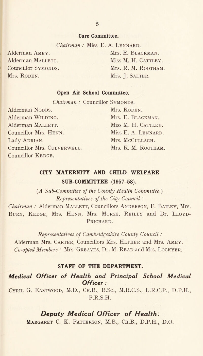 Alderman Amey. Alderman Mallett. Councillor Symonds. Mrs. Roden. Care Committee. Chairman : Miss E. A. Lennard. Mrs. E. Blackman. Miss M. H. Cattley. Mrs. R. M. Rootham. Mrs. J. Salter. Open Air School Committee. Chairman : Councillor Symonds. Alderman Nobbs. Alderman Wilding. Alderman Mallett. Councillor Mrs. Henn. Lady Adrian. Councillor Mrs. Culverwell. Mrs. Roden. Mrs. E. Blackman. Miss M. H. Cattley. Miss E. A. Lennard. Mrs. McCullagh. Mrs. R. M. Rootham. Councillor Kedge. CITY MATERNITY AND CHILD WELFARE SUB COMMITTEE (1957-58). [A Sub-Committee of the County Health Committee.) Representatives of the City Council: Chairman : Alderman Mallett, Councillors Anderson, F. Bailey, Mrs. Burn, Kedge, Mrs. Henn, Mrs. Morse, Reilly and Dr. Lloyd- Prichard. Representatives of Cambridgeshire County Council: Alderman Mrs. Carter, Councillors Mrs. Hepher and Mrs. Amey. Co-opted Members : Mrs. Greaves, Dr. M. Read and Mrs. Lockyer. STAFF OF THE DEPARTMENT. Medical Officer of Health and Principal School Medical Officer: Cyril G. Eastwood, M.D., Ch.B., B.Sc., M.R.C.S., L.R.C.P., D.P.H., F.R.S.H. Deputy Medical Officer of Health: Margaret C. K. Patterson, M.B., Ch.B., D.P.H., D.O.