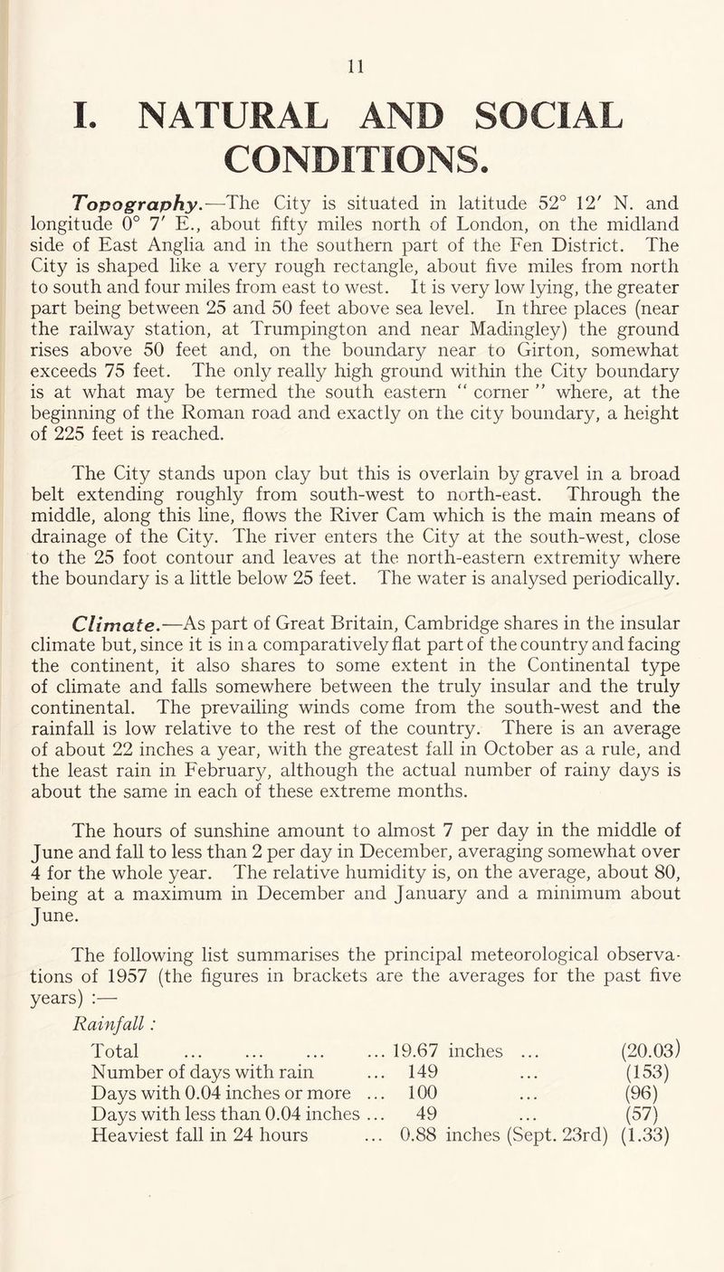 I. NATURAL AND SOCIAL CONDITIONS. Topography.—-The City is situated in latitude 52° 12' N. and longitude 0° 7' E., about fifty miles north of London, on the midland side of East Anglia and in the southern part of the Fen District. The City is shaped like a very rough rectangle, about hve miles from north to south and four miles from east to west. It is very low lying, the greater part being between 25 and 50 feet above sea level. In three places (near the railway station, at Trumpington and near Madingley) the ground rises above 50 feet and, on the boundary near to Girton, somewhat exceeds 75 feet. The only really high ground within the City boundary is at what may be termed the south eastern “ corner  where, at the beginning of the Roman road and exactly on the city boundary, a height of 225 feet is reached. The City stands upon clay but this is overlain by gravel in a broad belt extending roughly from south-west to north-east. Through the middle, along this line, flows the River Cam which is the main means of drainage of the City. The river enters the City at the south-west, close to the 25 foot contour and leaves at the north-eastern extremity where the boundary is a little below 25 feet. The water is analysed periodically. Climate.—As part of Great Britain, Cambridge shares in the insular climate but, since it is in a comparatively flat part of the country and facing the continent, it also shares to some extent in the Continental type of climate and falls somewhere between the truly insular and the truly continental. The prevailing winds come from the south-west and the rainfall is low relative to the rest of the country. There is an average of about 22 inches a year, with the greatest fall in October as a rule, and the least rain in February, although the actual number of rainy days is about the same in each of these extreme months. The hours of sunshine amount to almost 7 per day in the middle of June and fall to less than 2 per day in December, averaging somewhat over 4 for the whole year. The relative humidity is, on the average, about 80, being at a maximum in December and January and a minimum about June. The following list summarises the principal meteorological observa- tions of 1957 (the hgures in brackets are the averages for the past hve years) :— Rainfall: Total 19.67 inches ... (20.03) Number of days with rain 149 (153) Days with 0.04 inches or more ... 100 (96) Days with less than 0.04 inches ... 49 (57) Heaviest fall in 24 hours 0.88 inches (Sept. 23rd) (1.33)