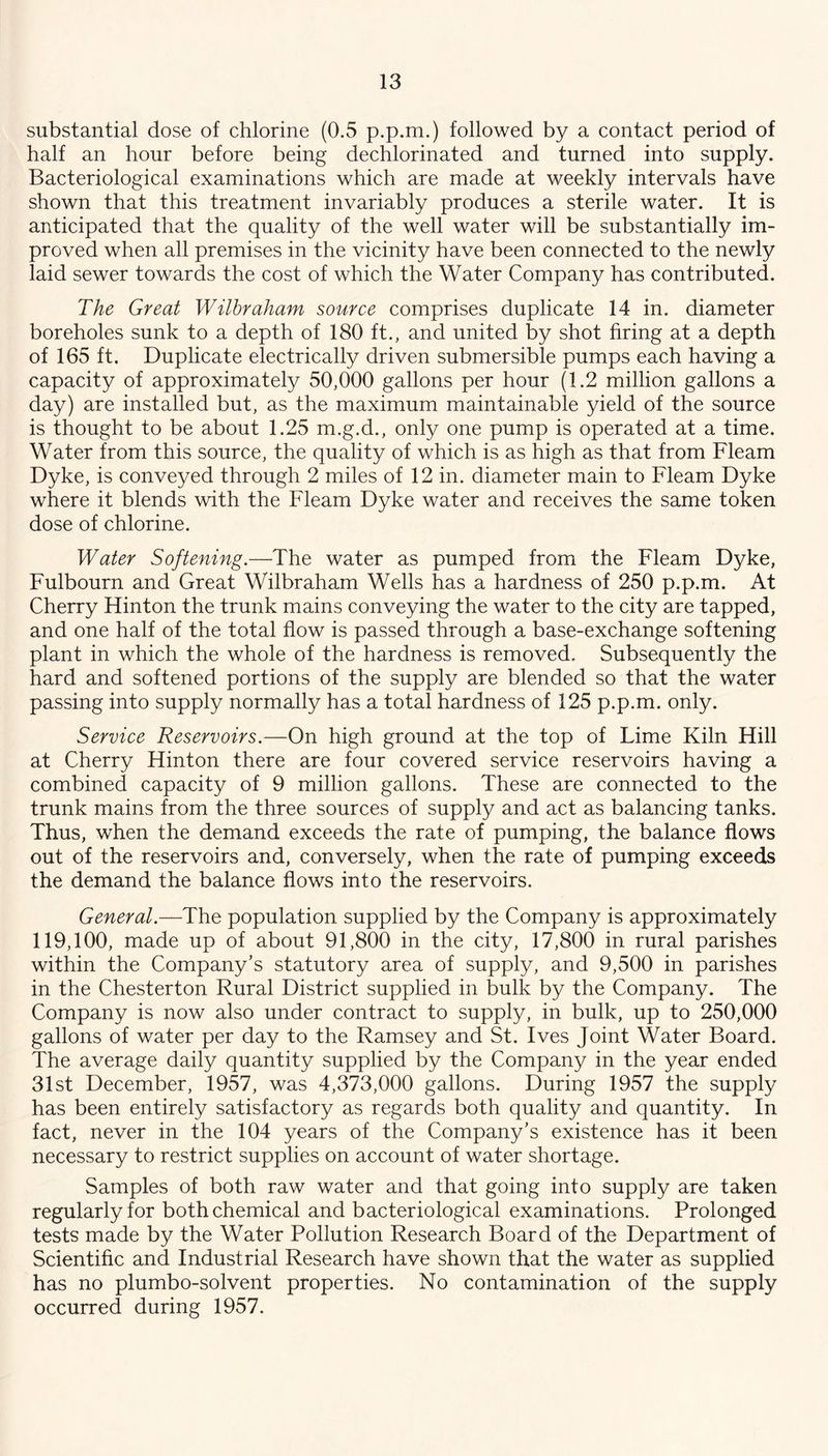 substantial dose of chlorine (0.5 p.p.m.) followed by a contact period of half an hour before being dechlorinated and turned into supply. Bacteriological examinations which are made at weekly intervals have shown that this treatment invariably produces a sterile water. It is anticipated that the quality of the well water will be substantially im- proved when all premises in the vicinity have been connected to the newly laid sewer towards the cost of which the Water Company has contributed. The Great Wilhraham source comprises duplicate 14 in. diameter boreholes sunk to a depth of 180 ft., and united by shot firing at a depth of 165 ft. Duplicate electrically driven submersible pumps each having a capacity of approximately 50,000 gallons per hour (1.2 million gallons a day) are installed but, as the maximum maintainable yield of the source is thought to be about 1.25 m.g.d., only one pump is operated at a time. Water from this source, the quality of which is as high as that from Fleam Dyke, is conveyed through 2 miles of 12 in. diameter main to Fleam Dyke where it blends with the Fleam Dyke water and receives the same token dose of chlorine. Water Softening.—The water as pumped from the Fleam Dyke, Fulbourn and Great Wilbraham Wells has a hardness of 250 p.p.m. At Cherry Hinton the trunk mains conveying the water to the city are tapped, and one half of the total flow is passed through a base-exchange softening plant in which the whole of the hardness is removed. Subsequently the hard and softened portions of the supply are blended so that the water passing into supply normally has a total hardness of 125 p.p.m. only. Service Reservoirs.—On high ground at the top of Lime Kiln Hill at Cherry Hinton there are four covered service reservoirs having a combined capacity of 9 million gallons. These are connected to the trunk mains from the three sources of supply and act as balancing tanks. Thus, when the demand exceeds the rate of pumping, the balance flows out of the reservoirs and, conversely, when the rate of pumping exceeds the demand the balance flows into the reservoirs. General.—The population supplied by the Company is approximately 119,100, made up of about 91,800 in the city, 17,800 in rural parishes within the Company's statutory area of supply, and 9,500 in parishes in the Chesterton Rural District supplied in bulk by the Company. The Company is now also under contract to supply, in bulk, up to 250,000 gallons of water per day to the Ramsey and St. Ives Joint Water Board. The average daily quantity supplied by the Company in the year ended 31st December, 1957, was 4,373,000 gallons. During 1957 the supply has been entirely satisfactory as regards both quality and quantity. In fact, never in the 104 years of the Company’s existence has it been necessary to restrict supplies on account of water shortage. Samples of both raw water and that going into supply are taken regularly for both chemical and bacteriological examinations. Prolonged tests made by the Water Pollution Research Board of the Department of Scientific and Industrial Research have shown that the water as supplied has no plumbo-solvent properties. No contamination of the supply occurred during 1957.