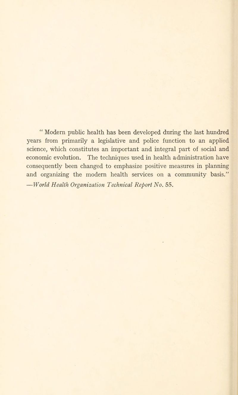 Modem public health has been developed during the last hundred years from primarily a legislative and poHce function to an applied science, which constitutes an important and integral part of social and economic evolution. The techniques used in health administration have consequently been changed to emphasize positive measures in planning and organizing the modern health services on a community basis.” —World Health Organization Technical Report No. 55.