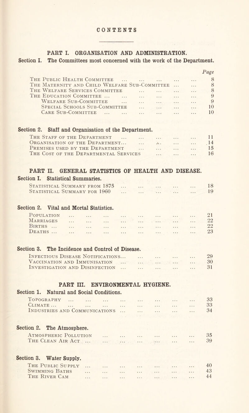 CONTENTS PART I. ORGANISATION AND ADMINISTRATION. Section I. The Committees most concerned with the work of the Department. Page The Public Health Committee ... ... ... ... ... 8 The Maternity AND Child Welfare Sub-Committee ... ... 8 The Welfare Services Committee ... ... ... ... 8 The Education Committee ... ... ... ... ... ... 9 Welfare Sub-Committee ... ... ... ... ... 9 Special Schools Sub-Committee ... ... ... ... 10 Care Sub-Committee ... ... ... ... ... ... 10 Section 2. Staff and Organisation of the Department. The Staff OF THE Department ... ... ... ... ... 11 Organisation OF THE Department... ... .%. ... ... ,14 Premises USED BY THE Department ... ... ... ... 15 The Cost OF THE Departmental Services ... ... ... 16 PART II. GENERAL STATISTICS OF HEALTH AND DISEASE. Section I. Statistical Summaries. Statistical Summary FROM 1875 ... ... ... ... ... 18 Statistical Summary for 1960 ... ... ... ... ... 19 Section 2. Vital and Mortal Statistics. Population ... ... ... ... ... ... ... ... 21 Marriages ... ... ... ... ... ... ... ... 22 Births ... ... ... ... ... ... ... ... ... 22 Deaths ... ... ... ... ... ... ... ... ... 23 Section 3. The Incidence and Control of Disease. Infectious Disease Notifications... ... ... ... ... 29 Vaccination and Immunisation ... ... ... ... ... 30 Investigation and Disinfection ... ... ... ... ... 31 PART III. ENVIRONMENTAL HYGIENE. Section 1. Natural and Social Conditions. Topography ... ... ... ... ... ... ... ... 33 Climate... ... ... ... ... ... ... ... ... 33 Industries AND Communications ... ... ... ... ... 34 Section 2. The Atmosphere. Atmospheric Pollution ... ... ... ... ... ... 35 The Clean Air Act ... ... ... ... ... ... ... 39 Section 3. Water Supply. The Public Supply ... ... ... ... ... ... ... 40 Swimming Baths ... ... ... ... ... ... ... 43 The River Cam ... ... ... ... ... ... ... 44