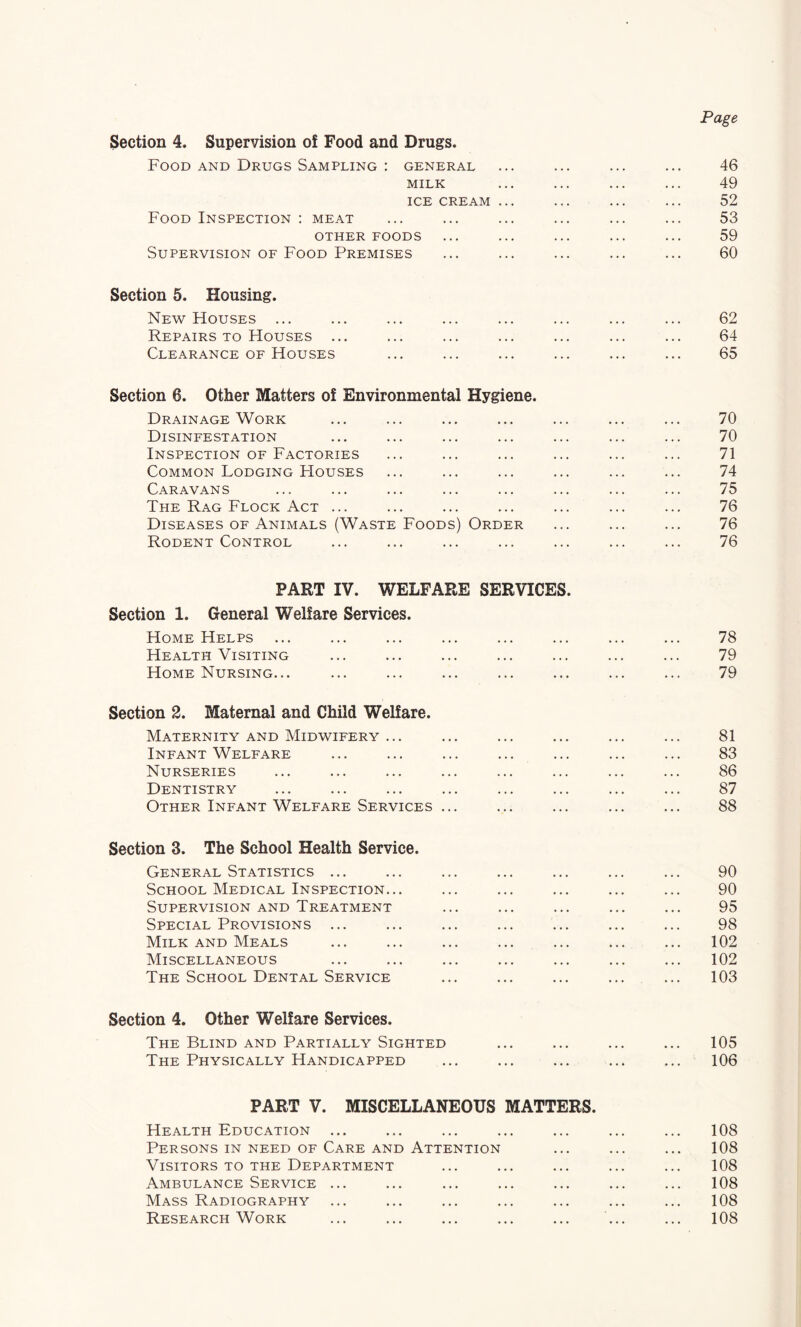 Page Section 4. Supervision of Food and Drugs. Food AND Drugs Sampling ; general ... ... ... ... 46 MILK ... ... ... ... 49 ICE CREAM ... ... ... ... 52 Food Inspection : meat ... ... ... ... ... ... 53 OTHER FOODS ... ... ... ... ... 59 Supervision OF Food Premises ... ... ... ... ... 60 Section 5. Housing. New Houses ... ... ... ... ... ... ... ... 62 Repairs TO Houses ... ... ... ... ... ... ... 64 Clearance OF Houses ... ... ... ... ... ... 65 Section 6. Other Matters of Environmental Hygiene. Drainage Work ... ... ... ... ... ... ... 70 Disinfestation ... ... ... ... ... ... ... 70 Inspection OF Factories ... ... ... ... ... ... 71 Common Lodging FIouses ... ... ... ... ... ... 74 Caravans ... ... ... ... ... ... ... ... 75 The Rag Flock Act ... ... ... ... ... ... ... 76 Diseases OF Animals (Waste Foods) Order ... ... ... 76 Rodent Control ... ... ... ... ... ... ... 76 PART IV. WELFARE SERVICES. Section 1. General Welfare Services. Home Helps ... ... ... ... ... ... ... ... 78 Health Visiting ... ... ... ... ... ... ... 79 Home Nursing... ... ... ... ... ... ... ... 79 Section 2. Maternal and Child Welfare. Maternity and Midwifery ... ... ... ... ... ... 81 Infant Welfare ... ... ... ... ... ... ... 83 Nurseries ... ... ... ... ... ... ... ... 86 Dentistry ... ... ... ... ... ... ... ... 87 Other Infant Welfare Services ... ... ... ... ... 88 Section 3. The School Health Service. General Statistics ... ... ... ... ... ... ... 90 School Medical Inspection... ... ... ... ... ... 90 Supervision and Treatment ... ... ... ... ... 95 Special Provisions ... ... ... ... ... ... ... 98 Milk AND Meals ... ... ... ... ... ... ... 102 Miscellaneous ... ... ... ... ... ... ... 102 The School Dental Service ... ... ... ... ... 103 Section 4. Other Welfare Services. The Blind and Partially Sighted ... ... ... ... 105 The Physically Handicapped ... ... ... ... ... 106 PART V. MISCELLANEOUS MATTERS. Health Education ... ... ... ... ... ... ... 108 Persons IN NEED OF Care AND Attention ... ... ... 108 Visitors to the Department ... ... ... ... ... 108 Ambulance Service ... ... ... ... ... ... ... 108 Mass Radiography ... ... ... ... ... ... ... 108 Research Work ... ... ... ... ... ... ... 108