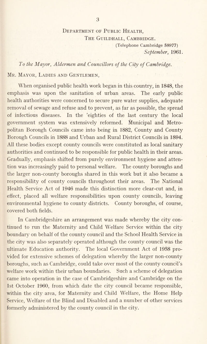 Department oe Public Health, The Guildhall, Cambridge. (Telephone Cambridge 58977) September, 1961. To the Mayor, Aldermen and Councillors of the City of Cambridge. Mr. Mayor, Ladies and Gentlemen, When organised public health work began in this country, in 1848, the emphasis was upon the sanitation of urban areas. The early public health authorities were concerned to secure pure water supplies, adequate removal of sewage and refuse and to prevent, as far as possible, the spread of infectious diseases. In the 'eighties of the last century the local government system was extensively reformed. Municipal and Metro- politan Borough Councils came into being in 1882, County and County Borough Councils in 1888 and Urban and Rural District Councils in 1894. All these bodies except county councils were constituted as local sanitary authorities and continued to be responsible for public health in their areas. Gradually, emphasis shifted from purely environment hygiene and atten- tion was increasingly paid to personal welfare. The county boroughs and the larger non-county boroughs shared in this work but it also became a responsibility of county councils throughout their areas. The National Health Service Act of 1946 made this distinction more clear-cut and, in effect, placed all welfare responsibilities upon county councils, leaving environmental hygiene to county districts. County boroughs, of course, covered both helds. In Cambridgeshire an arrangement was made whereby the city con- tinued to run the Maternity and Child Welfare Service within the city boundary on behalf of the county council and the School Health Service in the city was also separately operated although the county council v/as the ultimate Education authority. The local Government Act of 1958 pro- vided for extensive schemes of delegation whereby the larger non-county boroughs, such as Cambridge, could take over most of the county council's welfare work within their urban boundaries. Such a scheme of delegation came into operation in the case of Cambridgeshire and Cambridge on the 1st October 1960, from which date the city council became responsible, within the city area, for Maternity and Child Welfare, the Home Help Service, Welfare of the Blind and Disabled and a number of other services formerly administered by the county council in the city.
