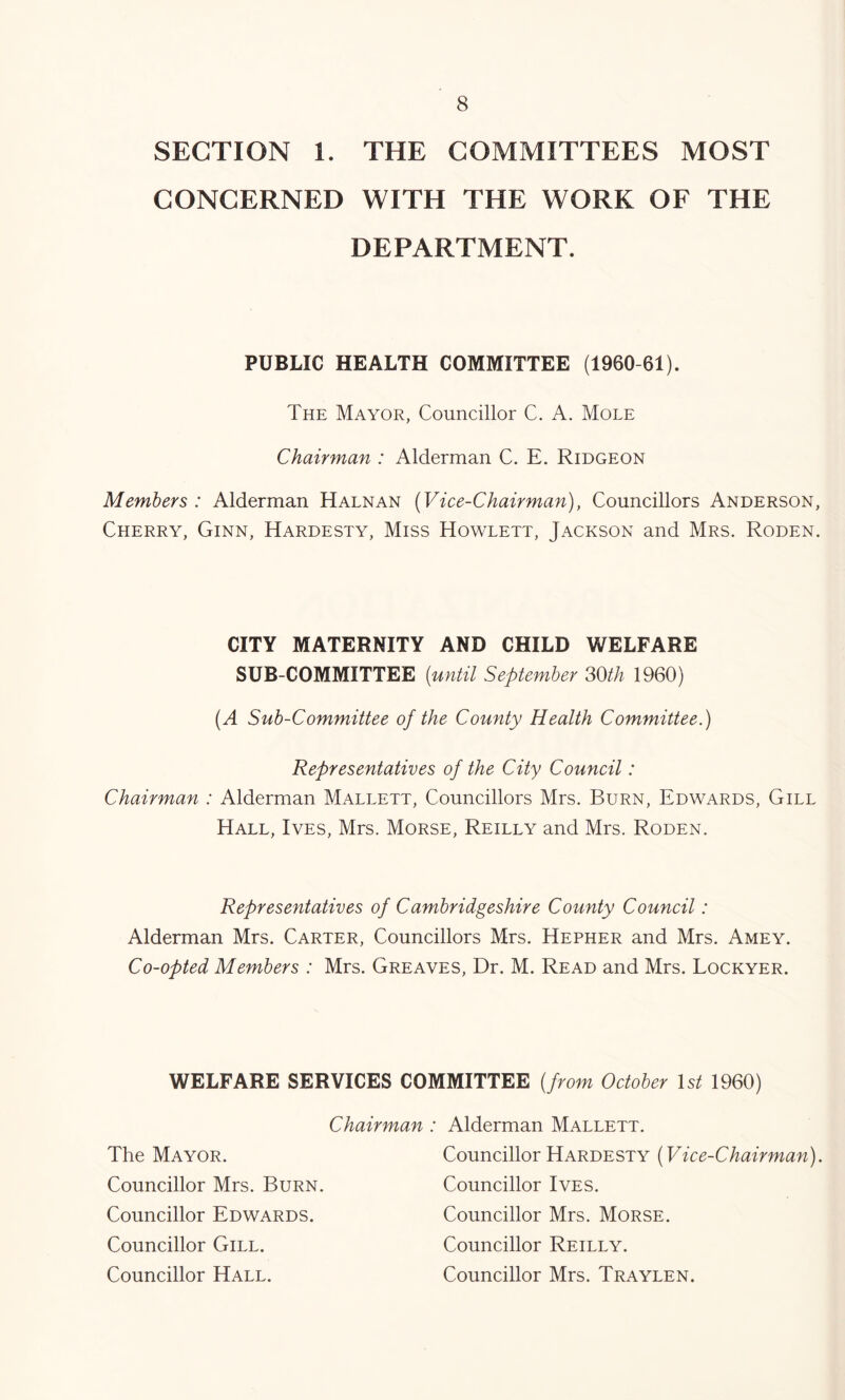 SECTION 1. THE COMMITTEES MOST CONCERNED WITH THE WORK OF THE DEPARTMENT. PUBLIC HEALTH COMMITTEE (1960-61). The Mayor, Councillor C. A. Mole Chairman : Alderman C. E. Ridgeon Members : Alderman Halnan {Vice-Chairman), Councillors Anderson, Cherry, Ginn, Hardesty, Miss Howlett, Jackson and Mrs. Roden. CITY MATERNITY AND CHILD WELFARE SUB-COMMITTEE (until September SOth 1960) (A Sub-Committee of the County Health Committee.) Representatives of the City Council: Chairman : Alderman Mallett, Councillors Mrs. Burn, Edwards, Gill Hall, Ives, Mrs. Morse, Reilly and Mrs. Roden. Representatives of Cambridgeshire County Council: Alderman Mrs. Carter, Councillors Mrs. Hepher and Mrs. Amey. Co-opted Members : Mrs. Greaves, Dr. M. Read and Mrs. Lockyer. WELFARE SERVICES COMMITTEE (from October \st 1960) Chairman: Alderman Mallett. The Mayor. Councillor Mrs. Burn. Councillor Edwards. Councillor Gill. Councillor Hall. Councillor Hardesty (Vice-Chairman). Councillor Ives. Councillor Mrs. Morse. Councillor Reilly. Councillor Mrs. Traylen.