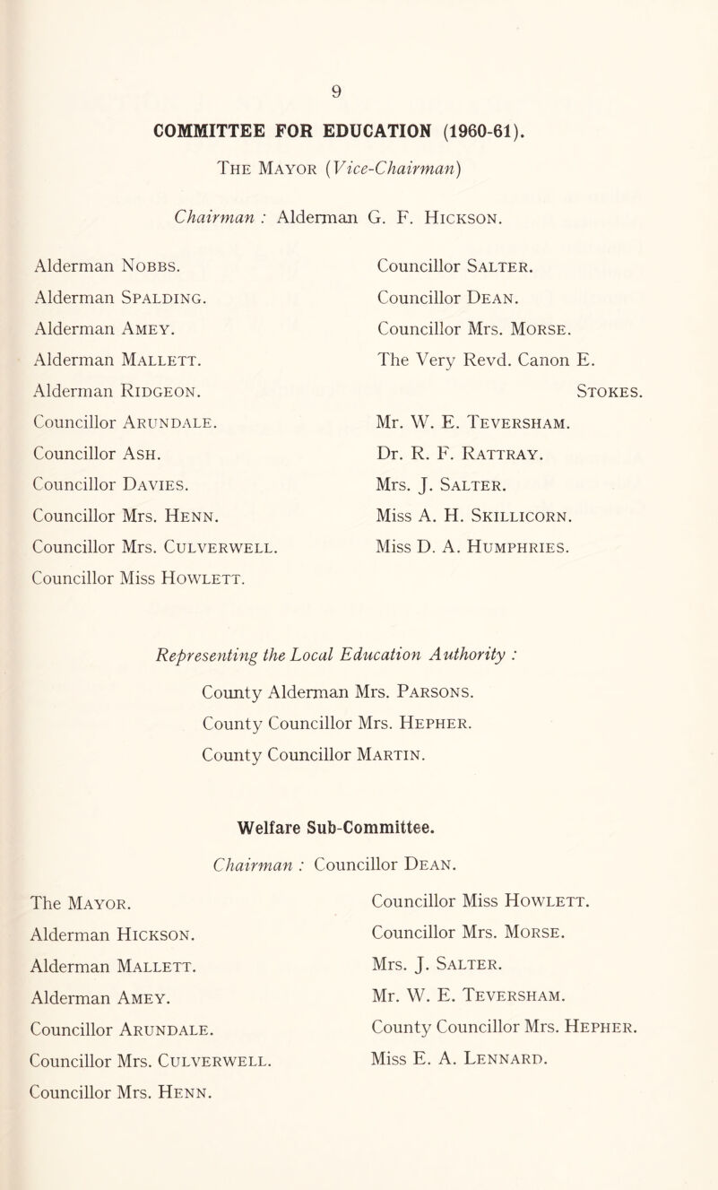 COMMITTEE FOR EDUCATION (1960-61). The Mayor (Vice-Chairman) Chairman : Alderman G. F. Hickson. Alderman Nobbs. Alderman Spalding. Alderman Amey. Alderman Mallett. Alderman Ridgeon. Councillor Arundale. Councillor Ash. Councillor Davies. Councillor Mrs. Henn. Councillor Mrs. Culverwell. Councillor Miss Howlett. Councillor Salter. Councillor Dean. Councillor Mrs. Morse. The Very Revd. Canon E. Stokes. Mr. W. E. Teversham. Dr. R. F. Rattray. Mrs. J. Salter. Miss A. H. Skillicorn. Miss D. A. Humphries. Representing the Local Education Authority : County Alderman Mrs. Parsons. County Councillor Mrs. Hepher. County Councillor Martin. Welfare Sub-Committee. Chairman : Councillor Dean. The Mayor. Alderman Hickson. Alderman Mallett. Alderman Amey. Councillor Arundale. Councillor Mrs. Culverwell. Councillor Mrs. Henn. Councillor Miss Howlett. Councillor Mrs. Morse. Mrs. J. Salter. Mr. W. E. Teversham. County Councillor Mrs. Hepher. Miss E. A. Lennard.