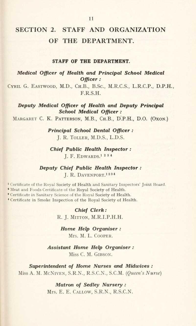 SECTION 2. STAFF AND ORGANIZATION OF THE DEPARTMENT. STAFF OF THE DEPARTMENT. Medical Officer of Health and Principal School Medical Officer : Cyril G. Eastwood, M.D., Ch.B., B.Sc., M.R.C.S., L.R.C.P., D.P.H., F.R.S.H. Deputy Medical Officer of Health and Deputy Principal School Medical Officer : Margaret C. K. Patterson, M.B., Ch.B., D.P.H., D.O. (Oxon.) Principal School Dental Officer : J. R. Toller, M.D.S., L.D.S. Chief Public Health Inspector : J. F. Edwards.1 ^ ^ ^ Deputy Chief Public Health Inspector : J. R. Davenport.12^^ ^ Certificate of the Royal Society of Health and Sanitary Inspectors’ Joint Hoard. ® Meat and Foods Certificate of the Royal Society of Health. ® Certificate in Sanitary Science of the Royal Society of Health. * Certificate in Smoke Inspection of the Royal Society of Health. Chief Clerk: R. J. Mitton, M.R.I.P.H.H. Home Help Organiser : Mrs. M. L. Cooper. Assistant Home Help Organiser : Miss C. M. Gibson. Superintendent of Home Nurses and Midwives : Miss A. M. McNiven, S.R.N., R.S.C.N., S.C.M. (Queen s Nurse) Matron of Sedley Nursery : Mrs. E. E. Callow, S.R.N., R.S.C.N.