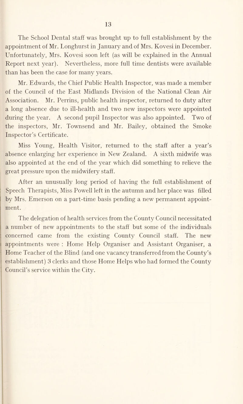 The School Dental staff was brought up to full establishment by the appointment of Mr. Longhurst in January and of Mrs. Kovesi in December. Unfortunately, Mrs. Kovesi soon left (as will be explained in the Annual Report next year). Nevertheless, more full time dentists were available than has been the case for many years. Mr. Edwards, the Chief Public Health Inspector, was made a member of the Council of the East Midlands Division of the National Clean Air Association. Mr. Perrins, public health inspector, returned to duty after a long absence due to ill-health and two new inspectors were appointed during the year. A second pupil Inspector was also appointed. Two of the inspectors, Mr. Townsend and Mr. Bailey, obtained the Smoke Inspector’s Certificate. Miss Young, Health Visitor, returned to the staff after a year’s absence enlarging her experience in New Zealand. A sixth midwife was also appointed at the end of the year which did something to relieve the great pressure upon the midwifery staff. After an unusually long period of having the full establishment of 1 Speech Therapists, Miss Powell left in the autumn and her place was hlled I by Mrs, Emerson on a part-time basis pending a new permanent appoint- 1 ment. The delegation of health services from the County Council necessitated ; a number of new appointments to the staff but some of the individuals : concerned came from the existing County Council staff. The new f appointments were : Home Help Organiser and Assistant Organiser, a : Home Teacher of the Blind (and one vacancy transferred from the County’s ! establishment) 3 clerks and those Home Helps who had formed the County Council’s service within the City.