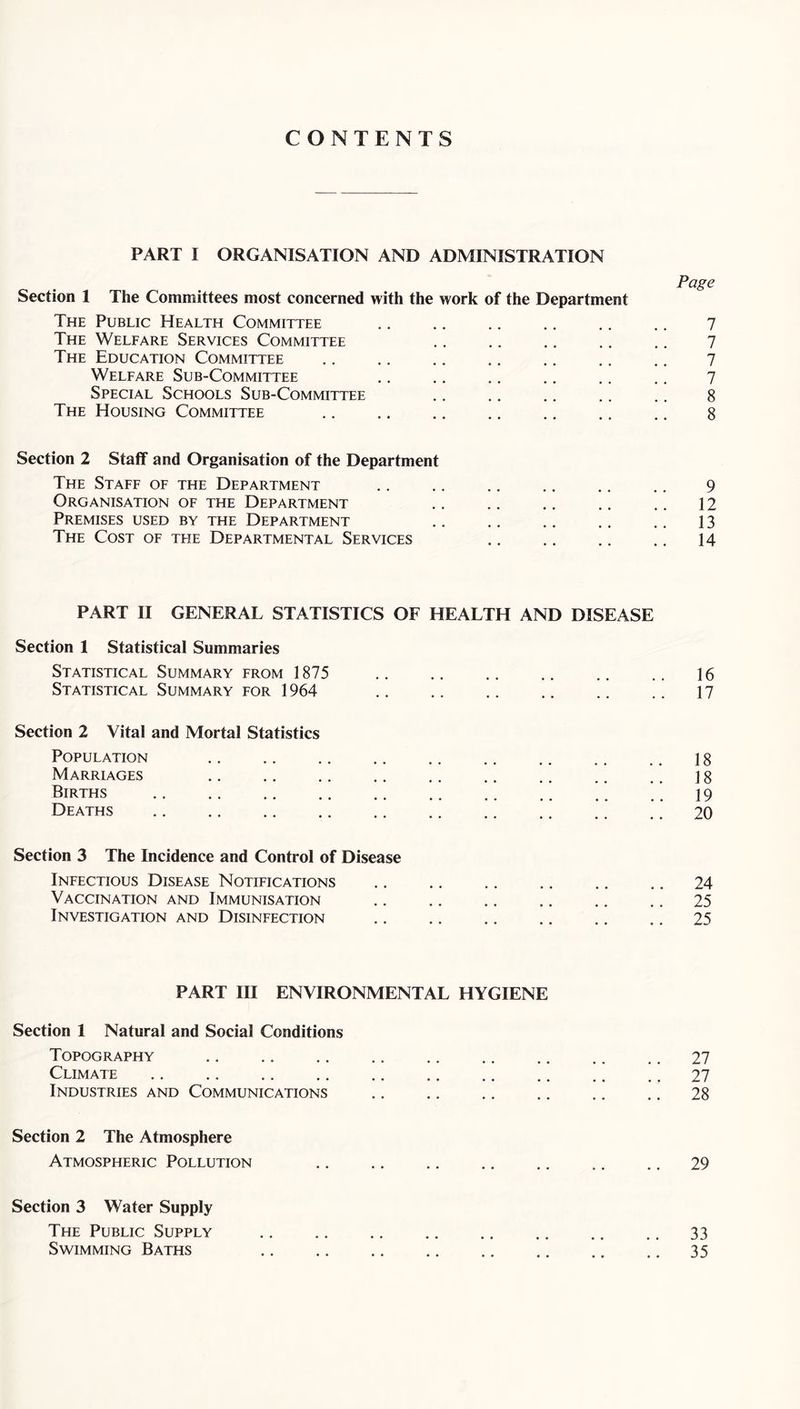CONTENTS PART I ORGANISATION AND ADMINISTRATION Section 1 The Committees most concerned with the work of the Department The Public Health Committee The Welfare Services Committee The Education Committee Welfare Sub-Committee Special Schools Sub-Committee The Housing Committee Section 2 Staff and Organisation of the Department The Staff of the Department Organisation of the Department Premises used by the Department The Cost of the Departmental Services Page 7 7 7 7 8 8 9 12 13 14 PART II GENERAL STATISTICS OF HEALTH AND DISEASE Section 1 Statistical Summaries Statistical Summary from 1875 Statistical Summary for 1964 16 17 Section 2 Vital and Mortal Statistics Population Marriages Births Deaths 18 18 19 20 Section 3 The Incidence and Control of Disease Infectious Disease Notifications Vaccination and Immunisation Investigation and Disinfection 24 25 25 PART III ENVIRONMENTAL HYGIENE Section 1 Natural and Social Conditions Topography Climate Industries and Communications Section 2 The Atmosphere Atmospheric Pollution 29 27 28 Section 3 Water Supply The Public Supply Swimming Baths 33 35